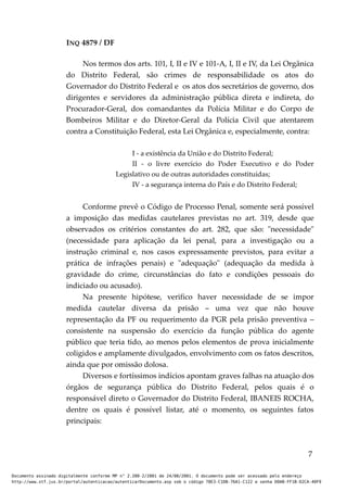 INQ 4879 / DF
Nos termos dos arts. 101, I, II e IV e 101-A, I, II e IV, da Lei Orgânica
do Distrito Federal, são crimes de responsabilidade os atos do
Governador do Distrito Federal e os atos dos secretários de governo, dos
dirigentes e servidores da administração pública direta e indireta, do
Procurador-Geral, dos comandantes da Polícia Militar e do Corpo de
Bombeiros Militar e do Diretor-Geral da Polícia Civil que atentarem
contra a Constituição Federal, esta Lei Orgânica e, especialmente, contra:
I - a existência da União e do Distrito Federal;
II - o livre exercício do Poder Executivo e do Poder
Legislativo ou de outras autoridades constituídas;
IV - a segurança interna do País e do Distrito Federal;
Conforme prevê o Código de Processo Penal, somente será possível
a imposição das medidas cautelares previstas no art. 319, desde que
observados os critérios constantes do art. 282, que são: "necessidade"
(necessidade para aplicação da lei penal, para a investigação ou a
instrução criminal e, nos casos expressamente previstos, para evitar a
prática de infrações penais) e "adequação" (adequação da medida à
gravidade do crime, circunstâncias do fato e condições pessoais do
indiciado ou acusado).
Na presente hipótese, verifico haver necessidade de se impor
medida cautelar diversa da prisão – uma vez que não houve
representação da PF ou requerimento da PGR pela prisão preventiva –
consistente na suspensão do exercício da função pública do agente
público que teria tido, ao menos pelos elementos de prova inicialmente
coligidos e amplamente divulgados, envolvimento com os fatos descritos,
ainda que por omissão dolosa.
Diversos e fortíssimos indícios apontam graves falhas na atuação dos
órgãos de segurança pública do Distrito Federal, pelos quais é o
responsável direto o Governador do Distrito Federal, IBANEIS ROCHA,
dentre os quais é possível listar, até o momento, os seguintes fatos
principais:
7
Documento assinado digitalmente conforme MP n° 2.200-2/2001 de 24/08/2001. O documento pode ser acessado pelo endereço
http://www.stf.jus.br/portal/autenticacao/autenticarDocumento.asp sob o código 78E3-C1DB-76A1-C122 e senha D0AB-FF1B-D2CA-40F9
 