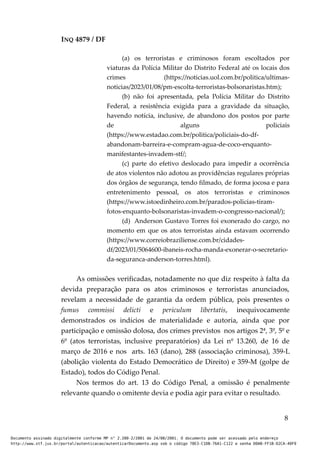 INQ 4879 / DF
(a) os terroristas e criminosos foram escoltados por
viaturas da Polícia Militar do Distrito Federal até os locais dos
crimes (https://noticias.uol.com.br/politica/ultimas-
noticias/2023/01/08/pm-escolta-terroristas-bolsonaristas.htm);
(b) não foi apresentada, pela Polícia Militar do Distrito
Federal, a resistência exigida para a gravidade da situação,
havendo notícia, inclusive, de abandono dos postos por parte
de alguns policiais
(https://www.estadao.com.br/politica/policiais-do-df-
abandonam-barreira-e-compram-agua-de-coco-enquanto-
manifestantes-invadem-stf/;
(c) parte do efetivo deslocado para impedir a ocorrência
de atos violentos não adotou as providências regulares próprias
dos órgãos de segurança, tendo filmado, de forma jocosa e para
entretenimento pessoal, os atos terroristas e criminosos
(https://www.istoedinheiro.com.br/parados-policias-tiram-
fotos-enquanto-bolsonaristas-invadem-o-congresso-nacional/);
(d) Anderson Gustavo Torres foi exonerado do cargo, no
momento em que os atos terroristas ainda estavam ocorrendo
(https://www.correiobraziliense.com.br/cidades-
df/2023/01/5064600-ibaneis-rocha-manda-exonerar-o-secretario-
da-seguranca-anderson-torres.html).
As omissões verificadas, notadamente no que diz respeito à falta da
devida preparação para os atos criminosos e terroristas anunciados,
revelam a necessidade de garantia da ordem pública, pois presentes o
fumus commissi delicti e periculum libertatis, inequivocamente
demonstrados os indícios de materialidade e autoria, ainda que por
participação e omissão dolosa, dos crimes previstos nos artigos 2ª, 3º, 5º e
6º (atos terroristas, inclusive preparatórios) da Lei nº 13.260, de 16 de
março de 2016 e nos arts. 163 (dano), 288 (associação criminosa), 359-L
(abolição violenta do Estado Democrático de Direito) e 359-M (golpe de
Estado), todos do Código Penal.
Nos termos do art. 13 do Código Penal, a omissão é penalmente
relevante quando o omitente devia e podia agir para evitar o resultado.
8
Documento assinado digitalmente conforme MP n° 2.200-2/2001 de 24/08/2001. O documento pode ser acessado pelo endereço
http://www.stf.jus.br/portal/autenticacao/autenticarDocumento.asp sob o código 78E3-C1DB-76A1-C122 e senha D0AB-FF1B-D2CA-40F9
 