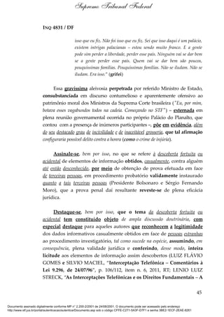 INQ 4831 / DF
isso que eu fiz. Não foi isso que eu fiz. Sei que isso daqui é um palácio,
existem intrigas palacianas – estou sendo muito franco. E a gente
pode sim perder a liberdade, perder esse país. Ninguém vai se dar bem
se a gente perder esse país. Quem vai se dar bem são poucos,
pouquíssimas famílias. Pouquíssimas famílias. Não se iludam. Não se
iludam. Era isso.” (grifei)
Essa gravíssima aleivosia perpetrada por referido Ministro de Estado,
consubstanciada em discurso contumelioso e aparentemente ofensivo ao
patrimônio moral dos Ministros da Suprema Corte brasileira ("Eu, por mim,
botava esses vagabundos todos na cadeia. Começando no STF") – externada em
plena reunião governamental ocorrida no próprio Palácio do Planalto, que
contou com a presença de inúmeros participantes –, põe em evidência, além
do seu destacado grau de incivilidade e de inaceitável grosseria, que tal afirmação
configuraria possível delito contra a honra (como o crime de injúria).
Assinale-se, bem por isso, no que se refere à descoberta fortuita ou
acidental de elementos de informação obtidos, casualmente, contra alguém
até então desconhecido, por meio de obtenção de prova efetuada em face
de terceiras pessoas, em procedimento probatório validamente instaurado
quanto a tais terceiras pessoas (Presidente Bolsonaro e Sérgio Fernando
Moro), que a prova penal daí resultante reveste-se de plena eficácia
jurídica.
Destaque-se, bem por isso, que o tema da descoberta fortuita ou
acidental tem constituído objeto de ampla discussão doutrinária, com
especial destaque para aqueles autores que reconhecem a legitimidade
dos dados informativos casualmente obtidos em face de pessoas estranhas
ao procedimento investigatório, tal como sucede na espécie, assumindo, em
consequência, plena validade jurídica e conferindo, desse modo, inteira
licitude aos elementos de informação assim descobertos (LUIZ FLÁVIO
GOMES e SILVIO MACIEL, “Interceptação Telefônica – Comentários à
Lei 9.296, de 24/07/96”, p. 106/112, item n. 6, 2011, RT; LENIO LUIZ
STRECK, “As Interceptações Telefônicas e os Direitos Fundamentais – A
45
Supremo Tribunal Federal
Documento assinado digitalmente conforme MP n° 2.200-2/2001 de 24/08/2001. O documento pode ser acessado pelo endereço
http://www.stf.jus.br/portal/autenticacao/autenticarDocumento.asp sob o código CFFE-C271-5A3F-D7F1 e senha 3BE2-1ECF-2EAE-8261
 