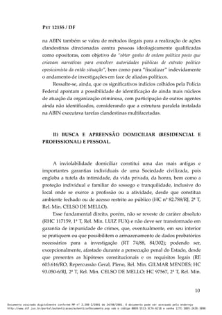 PET 12155 / DF
na ABIN também se valeu de métodos ilegais para a realização de ações
clandestinas direcionadas contra pessoas ideologicamente qualificadas
como opositoras, com objetivo de “obter ganho de ordem política posto que
criavam narrativas para envolver autoridades públicas de extrato politico
oposicionista da então situação”, bem como para “fiscalizar” indevidamente
o andamento de investigações em face de aliados políticos.
Ressalte-se, ainda, que os significativos indícios colhidos pela Polícia
Federal apontam a possibilidade de identificação de ainda mais núcleos
de atuação da organização criminosa, com participação de outros agentes
ainda não identificados, considerando que a estrutura paralela instalada
na ABIN executava tarefas clandestinas multifacetadas.
II) BUSCA E APREENSÃO DOMICILIAR (RESIDENCIAL E
PROFISSIONAL) E PESSOAL.
A inviolabilidade domiciliar constitui uma das mais antigas e
importantes garantias individuais de uma Sociedade civilizada, pois
engloba a tutela da intimidade, da vida privada, da honra, bem como a
proteção individual e familiar do sossego e tranquilidade, inclusive do
local onde se exerce a profissão ou a atividade, desde que constitua
ambiente fechado ou de acesso restrito ao público (HC nº 82.788/RJ, 2ª T,
Rel. Min. CELSO DE MELLO).
Esse fundamental direito, porém, não se reveste de caráter absoluto
(RHC 117159, 1ª T, Rel. Min. LUIZ FUX) e não deve ser transformado em
garantia de impunidade de crimes, que, eventualmente, em seu interior
se pratiquem ou que possibilitem o armazenamento de dados probatórios
necessários para a investigação (RT 74/88, 84/302); podendo ser,
excepcionalmente, afastado durante a persecução penal do Estado, desde
que presentes as hipóteses constitucionais e os requisitos legais (RE
603.616/RO, Repercussão Geral, Pleno, Rel. Min. GILMAR MENDES; HC
93.050-6/RJ, 2ª T, Rel. Min. CELSO DE MELLO; HC 97567, 2ª T, Rel. Min.
10
Documento assinado digitalmente conforme MP n° 2.200-2/2001 de 24/08/2001. O documento pode ser acessado pelo endereço
http://www.stf.jus.br/portal/autenticacao/autenticarDocumento.asp sob o código BBEB-5513-3C7A-A218 e senha 127C-38D5-2A3D-389B
 