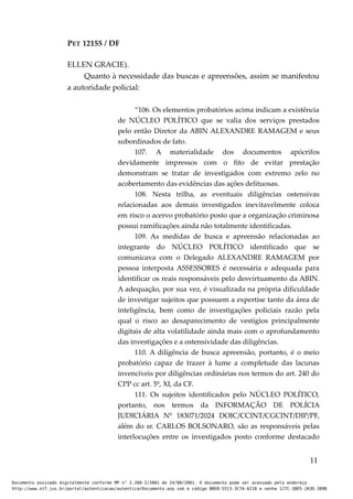 PET 12155 / DF
ELLEN GRACIE).
Quanto à necessidade das buscas e apreensões, assim se manifestou
a autoridade policial:
“106. Os elementos probatórios acima indicam a existência
de NÚCLEO POLÍTICO que se valia dos serviços prestados
pelo então Diretor da ABIN ALEXANDRE RAMAGEM e seus
subordinados de fato.
107. A materialidade dos documentos apócrifos
devidamente impressos com o fito de evitar prestação
demonstram se tratar de investigados com extremo zelo no
acobertamento das evidências das ações delituosas.
108. Nesta trilha, as eventuais diligências ostensivas
relacionadas aos demais investigados inevitavelmente coloca
em risco o acervo probatório posto que a organização criminosa
possui ramificações ainda não totalmente identificadas.
109. As medidas de busca e apreensão relacionadas ao
integrante do NÚCLEO POLÍTICO identificado que se
comunicava com o Delegado ALEXANDRE RAMAGEM por
pessoa interposta ASSESSORES é necessária e adequada para
identificar os reais responsáveis pelo desvirtuamento da ABIN.
A adequação, por sua vez, é visualizada na própria dificuldade
de investigar sujeitos que possuem a expertise tanto da área de
inteligência, bem como de investigações policiais razão pela
qual o risco ao desaparecimento de vestígios principalmente
digitais de alta volatilidade ainda mais com o aprofundamento
das investigações e a ostensividade das diligências.
110. A diligência de busca apreensão, portanto, é o meio
probatório capaz de trazer à lume a completude das lacunas
invencíveis por diligências ordinárias nos termos do art. 240 do
CPP cc art. 5º, XI, da CF.
111. Os sujeitos identificados pelo NÚCLEO POLÍTICO,
portanto, nos termos da INFORMAÇÃO DE POLÍCIA
JUDICIÁRIA Nº 183071/2024 DOIC/CCINT/CGCINT/DIP/PF,
além do sr. CARLOS BOLSONARO, são as responsáveis pelas
interlocuções entre os investigados posto conforme destacado
11
Documento assinado digitalmente conforme MP n° 2.200-2/2001 de 24/08/2001. O documento pode ser acessado pelo endereço
http://www.stf.jus.br/portal/autenticacao/autenticarDocumento.asp sob o código BBEB-5513-3C7A-A218 e senha 127C-38D5-2A3D-389B
 