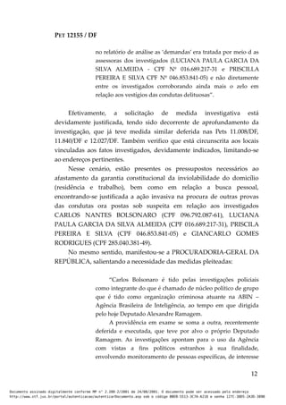PET 12155 / DF
no relatório de análise as ‘demandas’ era tratada por meio d as
assessoras dos investigados (LUCIANA PAULA GARCIA DA
SILVA ALMEIDA - CPF Nº 016.689.217-31 e PRISCILLA
PEREIRA E SILVA CPF Nº 046.853.841-05) e não diretamente
entre os investigados corroborando ainda mais o zelo em
relação aos vestígios das condutas delituosas”.
Efetivamente, a solicitação de medida investigativa está
devidamente justificada, tendo sido decorrente de aprofundamento da
investigação, que já teve medida similar deferida nas Pets 11.008/DF,
11.840/DF e 12.027/DF. Também verifico que está circunscrita aos locais
vinculadas aos fatos investigados, devidamente indicados, limitando-se
ao endereços pertinentes.
Nesse cenário, estão presentes os pressupostos necessários ao
afastamento da garantia constitucional da inviolabilidade do domicílio
(residência e trabalho), bem como em relação a busca pessoal,
encontrando-se justificada a ação invasiva na procura de outras provas
das condutas ora postas sob suspeita em relação aos investigados
CARLOS NANTES BOLSONARO (CPF 096.792.087-61), LUCIANA
PAULA GARCIA DA SILVA ALMEIDA (CPF 016.689.217-31), PRISCILA
PEREIRA E SILVA (CPF 046.853.841-05) e GIANCARLO GOMES
RODRIGUES (CPF 285.040.381-49).
No mesmo sentido, manifestou-se a PROCURADORIA-GERAL DA
REPÚBLICA, salientando a necessidade das medidas pleiteadas:
“Carlos Bolsonaro é tido pelas investigações policiais
como integrante do que é chamado de núcleo político de grupo
que é tido como organização criminosa atuante na ABIN –
Agência Brasileira de Inteligência, ao tempo em que dirigida
pelo hoje Deputado Alexandre Ramagem.
A providência em exame se soma a outra, recentemente
deferida e executada, que teve por alvo o próprio Deputado
Ramagem. As investigações apontam para o uso da Agência
com vistas a fins políticos estranhos à sua finalidade,
envolvendo monitoramento de pessoas específicas, de interesse
12
Documento assinado digitalmente conforme MP n° 2.200-2/2001 de 24/08/2001. O documento pode ser acessado pelo endereço
http://www.stf.jus.br/portal/autenticacao/autenticarDocumento.asp sob o código BBEB-5513-3C7A-A218 e senha 127C-38D5-2A3D-389B
 