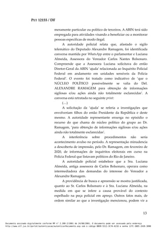 PET 12155 / DF
meramente particular ou político de terceiros. A ABIN terá sido
empregada para atividades visando a beneficiar ou a monitorar
pessoas específicas de modo ilegal.
A autoridade policial relata que, afastado o sigilo
telemático do Deputado Alexandre Ramagem, foi identificada
conversa mantida por WhatsApp entre o parlamentar e Luciana
Almeida, Assessora do Vereador Carlos Nantes Bolsonaro.
Compreende que a Assessora Luciana solicitava do então
Diretor-Geral da ABIN ‘ajuda’ relacionada ao Inquérito Policial
Federal em andamento em unidades sensíveis da Polícia
Federal’. O evento foi tratado como indicativo de ‘que o
NÚCLEO POLÍTICO possivelmente se valia do Del.
ALEXANDRE RAMAGEM para obtenção de informações
sigilosas e/ou ações ainda não totalmente esclarecidas’. A
conversa está retratada no seguinte print:
(…)
A solicitação da ‘ajuda’ se referia a investigações que
envolveriam filhos do então Presidente da República e deste
mesmo. A autoridade representante enxerga no episódio o
recurso do que chama de núcleo político do grupo ao Dr.
Ramagem, ‘para obtenção de informações sigilosas e/ou ações
ainda não totalmente esclarecidas’.
A interferência sobre procedimentos não seria
acontecimento avulso no período. A representação minudencia
a descoberta de impressão, pelo Dr. Ramagem, em fevereiro de
2020, de informações de inquéritos eleitorais em curso na
Polícia Federal que listavam políticos do Rio de Janeiro.
A autoridade policial estabelece que a Sra. Luciana
Almeida, antiga assessora de Carlos Bolsonaro, operara como
intermediadora das demandas do interesse do Vereador a
Alexandre Ramagem.
A providência de busca e apreensão se mostra justificada,
quanto ao Sr. Carlos Bolsonaro e à Sra. Luciana Almeida, na
medida em que se infere a causa provável do contexto
espelhado na peça policial em apreço. Outros fatos mais, de
ordem similar ao que a investigação mencionou, podem vir a
13
Documento assinado digitalmente conforme MP n° 2.200-2/2001 de 24/08/2001. O documento pode ser acessado pelo endereço
http://www.stf.jus.br/portal/autenticacao/autenticarDocumento.asp sob o código BBEB-5513-3C7A-A218 e senha 127C-38D5-2A3D-389B
 