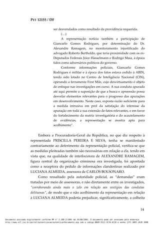 PET 12155 / DF
ser desvendados como resultado da providência requerida.
(…)
A representação noticia também a participação de
Giancarlo Gomes Rodrigues, por determinação do Dr.
Alexandre Ramagem, no monitoramento injustificado do
advogado Roberto Bertholdo, que teria proximidade com os ex-
Deputados Federais Joice Hasselmann e Rodrigo Maia, à época
tidos como adversários políticos do governo.
Conforme informações policiais, Giancarlo Gomes
Rodrigues é militar e à época dos fatos estava cedido à ABIN,
tendo sido lotado no Centro de Inteligência Nacional (CIN),
operando a ferramenta First Mile, cujo desvirtuamento é objeto
de enfoque nas investigações em curso. A sua conduta apurada
até aqui permite a suposição de que a busca e apreensão possa
desvelar elementos relevantes para o progresso das apurações
em desenvolvimento. Neste caso, exposta razão suficiente para
a medida intrusiva em prol da satisfação do interesse da
apuração em toda a sua extensão de fatos relevantes, e em favor
do fortalecimento da matriz investigatória e do acautelamento
de evidências, a representação se mostra apta para
acolhimento”.
Embora a Procuradoria-Geral da República, no que diz respeito à
representada PRISCILLA PEREIRA E SILVA, tenha se manifestado
contrariamente ao deferimento da representação policial, verifica-se que
as medidas pleiteadas também são necessárias em relação a ela, tendo em
vista que, na qualidade de interlocutora de ALEXANDRE RAMAGEM,
figura central da organização criminosa ora investigada, foi apontada
como a receptora do pedido de informações clandestinas realizado por
LUCIANA ALMEIDA, assessora de CARLOS BOLSONARO.
Como ressaltado pela autoridade policial, as “demandas” eram
tratadas por meio de assessoras, e não diretamente entre os investigados,
“corroborando ainda mais o zelo em relação aos vestígios das condutas
delituosas”, de modo que o não acolhimento da representação em relação
à LUCIANA ALMEIDA poderia prejudicar, significativamente, a colheita
14
Documento assinado digitalmente conforme MP n° 2.200-2/2001 de 24/08/2001. O documento pode ser acessado pelo endereço
http://www.stf.jus.br/portal/autenticacao/autenticarDocumento.asp sob o código BBEB-5513-3C7A-A218 e senha 127C-38D5-2A3D-389B
 