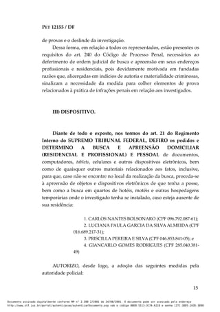 PET 12155 / DF
de provas e o deslinde da investigação.
Dessa forma, em relação a todos os representados, estão presentes os
requisitos do art. 240 do Código de Processo Penal, necessários ao
deferimento de ordem judicial de busca e apreensão em seus endereços
profissionais e residenciais, pois devidamente motivada em fundadas
razões que, alicerçadas em indícios de autoria e materialidade criminosas,
sinalizam a necessidade da medida para colher elementos de prova
relacionados à prática de infrações penais em relação aos investigados.
III) DISPOSITIVO.
Diante de todo o exposto, nos termos do art. 21 do Regimento
Interno do SUPREMO TRIBUNAL FEDERAL, DEFIRO os pedidos e
DETERMINO A BUSCA E APREENSÃO DOMICILIAR
(RESIDENCIAL E PROFISSIONAL) E PESSOAL de documentos,
computadores, tablets, celulares e outros dispositivos eletrônicos, bem
como de quaisquer outros materiais relacionados aos fatos, inclusive,
para que, caso não se encontre no local da realização da busca, proceda-se
à apreensão de objetos e dispositivos eletrônicos de que tenha a posse,
bem como a busca em quartos de hotéis, motéis e outras hospedagens
temporárias onde o investigado tenha se instalado, caso esteja ausente de
sua residência:
1. CARLOS NANTES BOLSONARO (CPF 096.792.087-61);
2. LUCIANA PAULA GARCIA DA SILVA ALMEIDA (CPF
016.689.217-31);
3. PRISCILLA PEREIRA E SILVA (CPF 046.853.841-05); e
4. GIANCARLO GOMES RODRIGUES (CPF 285.040.381-
49)
AUTORIZO, desde logo, a adoção das seguintes medidas pela
autoridade policial:
15
Documento assinado digitalmente conforme MP n° 2.200-2/2001 de 24/08/2001. O documento pode ser acessado pelo endereço
http://www.stf.jus.br/portal/autenticacao/autenticarDocumento.asp sob o código BBEB-5513-3C7A-A218 e senha 127C-38D5-2A3D-389B
 