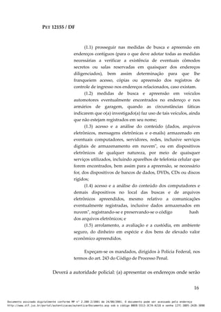 PET 12155 / DF
(1.1) prosseguir nas medidas de busca e apreensão em
endereços contíguos (para o que deve adotar todas as medidas
necessárias a verificar a existência de eventuais cômodos
secretos ou salas reservadas em quaisquer dos endereços
diligenciados), bem assim determinação para que lhe
franqueiem acesso, cópias ou apreensão dos registros de
controle de ingresso nos endereços relacionados, caso existam.
(1.2) medidas de busca e apreensão em veículos
automotores eventualmente encontrados no endereço e nos
armários de garagem, quando as circunstâncias fáticas
indicarem que o(a) investigado(a) faz uso de tais veículos, ainda
que não estejam registrados em seu nome;
(1.3) acesso e a análise do conteúdo (dados, arquivos
eletrônicos, mensagens eletrônicas e e-mails) armazenado em
eventuais computadores, servidores, redes, inclusive serviços
digitais de armazenamento em nuvem", ou em dispositivos
eletrônicos de qualquer natureza, por meio de quaisquer
serviços utilizados, incluindo aparelhos de telefonia celular que
forem encontrados, bem assim para a apreensão, se necessário
for, dos dispositivos de bancos de dados, DVDs, CDs ou discos
rígidos;
(1.4) acesso e a análise do conteúdo dos computadores e
demais dispositivos no local das buscas e de arquivos
eletrônicos apreendidos, mesmo relativo a comunicações
eventualmente registradas, inclusive dados armazenados em
nuvem", registrando-se e preservando-se o código hash
dos arquivos eletrônicos; e
(1.5) arrolamento, a avaliação e a custódia, em ambiente
seguro, do dinheiro em espécie e dos bens de elevado valor
econômico apreendidos.
Expeçam-se os mandados, dirigidos à Polícia Federal, nos
termos do art. 243 do Código de Processo Penal.
Deverá a autoridade policial: (a) apresentar os endereços onde serão
16
Documento assinado digitalmente conforme MP n° 2.200-2/2001 de 24/08/2001. O documento pode ser acessado pelo endereço
http://www.stf.jus.br/portal/autenticacao/autenticarDocumento.asp sob o código BBEB-5513-3C7A-A218 e senha 127C-38D5-2A3D-389B
 