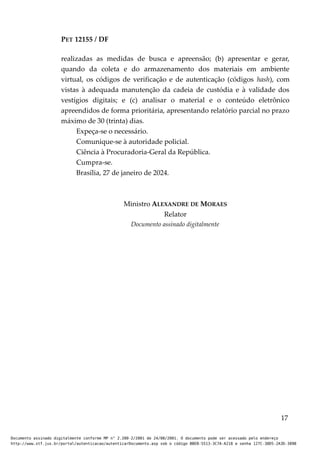 PET 12155 / DF
realizadas as medidas de busca e apreensão; (b) apresentar e gerar,
quando da coleta e do armazenamento dos materiais em ambiente
virtual, os códigos de verificação e de autenticação (códigos hash), com
vistas à adequada manutenção da cadeia de custódia e à validade dos
vestígios digitais; e (c) analisar o material e o conteúdo eletrônico
apreendidos de forma prioritária, apresentando relatório parcial no prazo
máximo de 30 (trinta) dias.
Expeça-se o necessário.
Comunique-se à autoridade policial.
Ciência à Procuradoria-Geral da República.
Cumpra-se.
Brasília, 27 de janeiro de 2024.
Ministro ALEXANDRE DE MORAES
Relator
Documento assinado digitalmente
17
Documento assinado digitalmente conforme MP n° 2.200-2/2001 de 24/08/2001. O documento pode ser acessado pelo endereço
http://www.stf.jus.br/portal/autenticacao/autenticarDocumento.asp sob o código BBEB-5513-3C7A-A218 e senha 127C-38D5-2A3D-389B
 