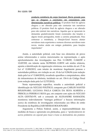 PET 12155 / DF
produziu resistência do corpo funcional. Havia pressão para
que se chegasse a conclusões em consonância com
determinadas narrativas políticas. O produto final da agência
chegava a ser alterado para não contrariar tais narrativas
políticas. O produto final da agência chegava a ser alterado
para não contrair tais narrativas. Aquelas que se opuseram às
demandas gradativamente foram exonerados das funções e
alguns foram perseguidos, tendo a carreira prejudicada. Para
contornar a resistência, a Direção-Geral buscou afastar
servidores mais experientes e nomeou diversos servidores mais
novos, muitos ainda em estágio probatório, para funções
importantes”
Assim, a autoridade policial, com base nos elementos de prova
acima referenciados e outros mencionados na representação, e após
aprofundamento das investigações nas Pets 11.108/DF, 11.840/DF e
12.027/DF, em trâmite nesta SUPREMA CORTE sob minha relatoria,
aponta a identificação de organização criminosa, nos moldes do art. 2º da
Lei nº 12.850/2013, com intuito de monitorar ilegalmente pessoas e
autoridades públicas, em violação ao art. 10 da Lei 9.296/96 (com redação
dada pela Lei nº 13.869/2019), invadindo aparelhos e computadores, além
da infraestrutura de telefonia, incidindo no art. 154-A do Código Penal
(com redação dada pela Lei 12.737/2012).
Nesta representação específica, ressalta a autoridade policial a
identificação do NÚCLEO POLÍTICO, composto por CARLOS NANTES
BOLSONARO, LUCIANA PAULA GARCIA DA SILVA ALMEIDA e
PRISCILLA PEREIRA E SILVA que, em conjunto com ações do NÚCLEO
ALTA GESTÃO-PF, sob o comando de ALEXANDRE RAMAGEM,
monitorou indevidamente “inimigos políticos” e buscou informações
acerca da existência de investigações relacionadas aos filhos do então
Presidente da República JAIR MESSIAS BOLSONARO.
Argumenta a Polícia Federal, assim, a imprescindibilidade das
medidas de busca e apreensão ora pleiteadas, para o “aprofundamento do
acervo probatório em especial para trazer à lume os destinatários dos produtos
3
Documento assinado digitalmente conforme MP n° 2.200-2/2001 de 24/08/2001. O documento pode ser acessado pelo endereço
http://www.stf.jus.br/portal/autenticacao/autenticarDocumento.asp sob o código BBEB-5513-3C7A-A218 e senha 127C-38D5-2A3D-389B
 