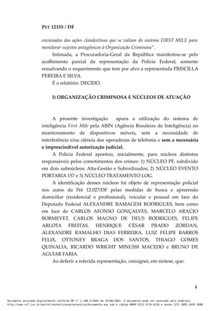 PET 12155 / DF
enviesados das ações clandestinas que se valiam do sistema FIRST MILE para
monitorar sujeitos antagônicos à Organização Criminosa”.
Intimada, a Procuradoria-Geral da República manifestou-se pelo
acolhimento parcial da representação da Polícia Federal, somente
ressalvando o requerimento que tem por alvo a representada PRISCILLA
PEREIRA E SILVA.
É o relatório. DECIDO.
I) ORGANIZAÇÃO CRIMINOSA E NÚCLEOS DE ATUAÇÃO
A presente investigação apura a utilização do sistema de
inteligência First Mile pela ABIN (Agência Brasileira de Inteligência) no
monitoramento de dispositivos móveis, sem a necessidade de
interferência e/ou ciência das operadoras de telefonia e sem a necessária
e imprescindível autorização judicial.
A Polícia Federal apontou, inicialmente, para núcleos distintos
responsáveis pelos cometimentos dos crimes: 1) NÚCLEO PF, subdivido
em dois subnúcleos: Alta-Gestão e Subordinados; 2) NÚCLEO EVENTO
PORTARIA 157 e 3) NÚCLEO TRATAMENTO LOG.
A identificação desses núcleos foi objeto de representação policial
nos autos da Pet 12.027/DF pelas medidas de busca e apreensão
domiciliar (residencial e profissional), veicular e pessoal em face do
Deputado Federal ALEXANDRE RAMAGEM RODRIGUES, bem como
em face de CARLOS AFONSO GONÇALVES, MARCELO ARAÚJO
BORMEVET, CARLOS MAGNO DE DEUS RODRIGUES, FELIPE
ARLOTA FREITAS, HENRIQUE CÉSAR PRADO ZORDAN,
ALEXANDRE RAMALHO DIAS FERREIRA, LUIZ FELIPE BARROS
FELIX, OTTONEY BRAGA DOS SANTOS, THIAGO GOMES
QUINALIA, RICARDO WRIGHT MINUSSI MACEDO e BRUNO DE
AGUIAR FARIA.
Ao deferir a referida representação, consignei, em síntese, que:
4
Documento assinado digitalmente conforme MP n° 2.200-2/2001 de 24/08/2001. O documento pode ser acessado pelo endereço
http://www.stf.jus.br/portal/autenticacao/autenticarDocumento.asp sob o código BBEB-5513-3C7A-A218 e senha 127C-38D5-2A3D-389B
 