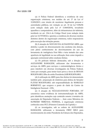 PET 12155 / DF
(a) A Polícia Federal identificou a existência de uma
organização criminosa, nos moldes do art. 2º da Lei nº
12.850/2013, com intuito de monitorar ilegalmente pessoas e
autoridades públicas, em violação ao art. 10 da Lei 9.296/96
(com redação dada pela Lei nº 13.869/2019), invadindo
aparelhos e computadores, além da infraestrutura de telefonia,
incidindo no art. 154-A do Código Penal (com redação dada
pela Lei 12.737/2012) e apontou a existência de diversos núcleos
distintos dentro da organização criminosa, todos responsáveis
pela execução das infrações penais;
(b) A atuação do NÚCLEO DA ALTAGESTÃO ABIN, que
detinha o poder de direcionamento das condutas dos demais,
com pleno conhecimento do desvirtuamento do uso da
ferramenta de inteligência First Mile e teria tentado dar uma
aparência de legalidade na sua utilização, bem como impedir a
apuração correicional sobre condutas ilícitas;
(c) Os policiais federais destacados, sob a direção de
ALEXANDRE RAMAGEM, utilizaram das ferramentas e
serviços da ABIN para serviços e contrainteligência ilícitos e
para interferir em diversas investigações da Polícia Federal,
como por exemplo, para tentar fazer prova a favor de RENAN
BOLSONARO, filho do então Presidente JAIR BOLSONARO;
(d) A utilização da ABIN para fins ilícitos foi demonstrada
também pela preparação de relatórios para defesa do Senador
FLÁVIO BOLSONARO, sob responsabilidade de MARCELO
BORMEVET, que ocupava o posto de chefe do Centro de
Inteligência Nacional – CIN;
(e) A atuação do NÚCLEO-EVENTO PORTARIA 157
caracteriza outra evidência de instrumentalização da ABIN,
pois identificou anotações cujo conteúdo remete à tentativa de
associação de Deputados Federais – , bem como Ministros do
SUPREMO TRIBUNAL FEDERAL, à organização criminosa
conhecida como PCC (Primeiro Comando da Capital); e
(f) os investigados, sob as ordens de ALEXANDRE
RAMAGEM, utilizaram a ferramenta FIRST MILE para
monitoramento do então Presidente da Câmara dos Deputados,
5
Documento assinado digitalmente conforme MP n° 2.200-2/2001 de 24/08/2001. O documento pode ser acessado pelo endereço
http://www.stf.jus.br/portal/autenticacao/autenticarDocumento.asp sob o código BBEB-5513-3C7A-A218 e senha 127C-38D5-2A3D-389B
 