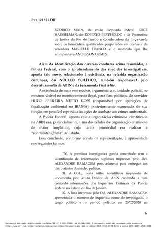 PET 12155 / DF
RODRIGO MAIA, da então deputada federal JOICE
HASSSELMAN, de ROBERTO BERTHOLDO e da Promotora
de Justiça do Rio de Janeiro e coordenadora da força-tarefa
sobre os homicídios qualificados perpetrados em desfavor da
vereadora MARIELLE FRANCO e o motorista que lhe
acompanhava ANDERSON GOMES.
Além da identificação das diversas condutas acima resumidas, a
Polícia Federal, com o aprofundamento das medidas investigativas,
aponta fato novo, relacionado à existência, na referida organização
criminosa, do NÚCLEO POLÍTICO, também responsável pelo
desvirtuamento da ABIN e da ferramenta First Mile.
A existência de mais esse núcleo, argumenta a autoridade policial, se
mostrou visível no monitoramento ilegal, para fins políticos, do servidor
HUGO FERREIRA NETTO LOSS (responsável por operações de
fiscalização ambiental no IBAMA), posteriormente exonerado de sua
função, em possível represália às ações de combate aos crimes ambientais.
A Polícia Federal aponta que a organização criminosa identificada
na ABIN era, potencialmente, uma das células de organização criminosa
de maior amplitude, cuja tarefa primordial era realizar a
“contrainteligência” de Estado.
Essa conclusão, conforme consta da representação, é apresentada
nos seguintes termos:
“30. A premissa investigativa ganha concretude com a
identificação de informações sigilosas impressas pelo Del.
ALEXANDRE RAMAGEM possivelmente para entregar aos
destinatários do núcleo político.
31. A CGU, nesta trilha, identificou impressão de
documento pelo então Diretor da ABIN contendo a lista
contendo informações dos Inquéritos Eleitorais da Polícia
Federal no Estado do Rio de Janeiro.
32. A lista impressa pelo Del. ALEXANDRE RAMAGEM
apresentada o número de inquérito, nome do investigado, o
cargo político e o partido político em 20/02/2020 na
6
Documento assinado digitalmente conforme MP n° 2.200-2/2001 de 24/08/2001. O documento pode ser acessado pelo endereço
http://www.stf.jus.br/portal/autenticacao/autenticarDocumento.asp sob o código BBEB-5513-3C7A-A218 e senha 127C-38D5-2A3D-389B
 