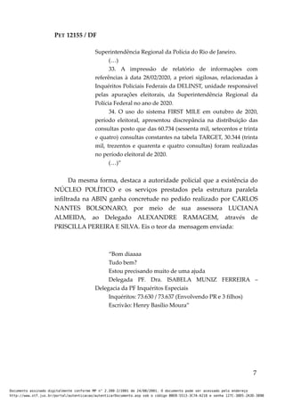 PET 12155 / DF
Superintendência Regional da Polícia do Rio de Janeiro.
(…)
33. A impressão de relatório de informações com
referências à data 28/02/2020, a priori sigilosas, relacionadas à
Inquéritos Policiais Federais da DELINST, unidade responsável
pelas apurações eleitorais, da Superintendência Regional da
Polícia Federal no ano de 2020.
34. O uso do sistema FIRST MILE em outubro de 2020,
período eleitoral, apresentou discrepância na distribuição das
consultas posto que das 60.734 (sessenta mil, setecentos e trinta
e quatro) consultas constantes na tabela TARGET, 30.344 (trinta
mil, trezentos e quarenta e quatro consultas) foram realizadas
no período eleitoral de 2020.
(…)”
Da mesma forma, destaca a autoridade policial que a existência do
NÚCLEO POLÍTICO e os serviços prestados pela estrutura paralela
infiltrada na ABIN ganha concretude no pedido realizado por CARLOS
NANTES BOLSONARO, por meio de sua assessora LUCIANA
ALMEIDA, ao Delegado ALEXANDRE RAMAGEM, através de
PRISCILLA PEREIRA E SILVA. Eis o teor da mensagem enviada:
“Bom diaaaa
Tudo bem?
Estou precisando muito de uma ajuda
Delegada PF. Dra. ISABELA MUNIZ FERREIRA –
Delegacia da PF Inquéritos Especiais
Inquéritos: 73.630 / 73.637 (Envolvendo PR e 3 filhos)
Escrivão: Henry Basílio Moura”
7
Documento assinado digitalmente conforme MP n° 2.200-2/2001 de 24/08/2001. O documento pode ser acessado pelo endereço
http://www.stf.jus.br/portal/autenticacao/autenticarDocumento.asp sob o código BBEB-5513-3C7A-A218 e senha 127C-38D5-2A3D-389B
 