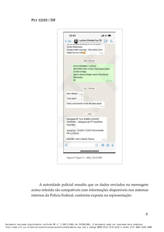 PET 12155 / DF
A autoridade policial ressalta que os dados enviados na mensagem
acima referida são compatíveis com informações disponíveis nos sistemas
internos da Polícia Federal, conforme exposta na representação:
8
Documento assinado digitalmente conforme MP n° 2.200-2/2001 de 24/08/2001. O documento pode ser acessado pelo endereço
http://www.stf.jus.br/portal/autenticacao/autenticarDocumento.asp sob o código BBEB-5513-3C7A-A218 e senha 127C-38D5-2A3D-389B
 