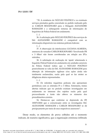 PET 12155 / DF
“35. A existência do NÚCLEO POLÍTICO e os eventuais
serviços prestados ganha concretude no pedido realizado pelo
sr. CARLOS BOLSONARO para o Delegado ALEXANDRE
RAMAGEM e a subsequente remessa de informações de
Inquéritos de Polícia Federal em andamento.
(…)
36. A solicitação pelo NÚCLEO POLÍTICO dos serviços do
Del. ALEXANDRE RAMAGEM é compatível com as
informações disponíveis nos sistemas policiais federais:
(…)
37. A observação da interlocutora LUCIANA ALMEIDA,
assessora do vereador CARLOS BOLSONARO: ‘Envolvendo PR
e 3 filhos’ não foram corroboradas em relação aos IPLs
referidos.
38. A solicitação de realização de ‘ajuda’ relacionada à
Inquérito Policial Federal em andamento em unidades sensíveis
da Polícia Federal indica que o NÚCLEO POLÍTICO
possivelmente se valia do Del. ALEXANDRE RAMAGEM para
obtenção de informações sigilosas e/ou ações ainda não
totalmente esclarecidas, razão pela qual se faz mister as
diligências abaixo representadas.
(…)
53. Os referidos inquéritos policiais não apresentam
pertinência com os referidos Pr e 3 filhos. Entretanto, fontes
abertas indicam que no período existiam investigações em
andamento no interesse dos sujeitos razão pela qual
provavelmente a fonte não obteve os números dos
procedimentos corretos.
54. Destaca-se que conforme se depreende da IPJ
183071/2024 que a comunicação entre os investigados Del.
ALEXANDRE RAMAGEM e CARLOS BOLSONARO se dá
precipuamente por meio de seus respectivos assessores”.
Desse modo, os elementos de prova colhidos até o momento
indicam, de maneira significativa, que a organização criminosa infiltrada
9
Documento assinado digitalmente conforme MP n° 2.200-2/2001 de 24/08/2001. O documento pode ser acessado pelo endereço
http://www.stf.jus.br/portal/autenticacao/autenticarDocumento.asp sob o código BBEB-5513-3C7A-A218 e senha 127C-38D5-2A3D-389B
 