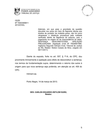 ESTADO DO RIO GRANDE DO SUL
       PODER JUDICIÁRIO
       TRIBUNAL DE JUSTIÇA



CEZD
Nº 70053489811
2013/CÍVEL

                               Ademais, em que pese a gravidade da questão
                               discutida nos autos em face da flagrante ofensa aos
                               direitos de portador de moléstia grave, não há como
                               ultrapassar o obstáculo processual pela nulidade
                               verificada diante da flagrância do prejuízo, pois o
                               julgamento na origem foi de improcedência do pleito.
                               SENTENÇA         DESCONSTITUÍDA.         APELAÇÃO
                               PREJUDICADA. (Apelação Cível Nº 70026841866,
                               Vigésima Segunda Câmara Cível, Tribunal de Justiça
                               do RS, Relator: Niwton Carpes da Silva, Julgado em
                               09/11/2011)


              Diante do exposto, forte no art. 557, § 1º-A, do CPC, dou
provimento liminarmente à apelação para efeito de desconstituir a sentença,
nos termos da fundamentação supra, determinando o retorno dos autos à
origem para que nova sentença seja proferida, em atenção ao art. 458 do
CPC.
              Intimem-se.


              Porto Alegre, 14 de março de 2013.




                   DES. CARLOS EDUARDO ZIETLOW DURO,
                                 Relator.




                                                                                 5
 