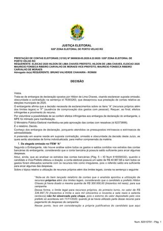 JUSTIÇA ELEITORAL
020ª ZONA ELEITORAL DE PORTO VELHO RO
PRESTAÇÃO DE CONTAS ELEITORAIS (12193) Nº 0600638-05.2020.6.22.0020 / 020ª ZONA ELEITORAL DE
PORTO VELHO RO
REQUERENTE: ELEICAO 2020 HILDON DE LIMA CHAVES PREFEITO, HILDON DE LIMA CHAVES, ELEICAO 2020
MAURICIO FONSECA RIBEIRO CARVALHO DE MORAES VICE-PREFEITO, MAURICIO FONSECA RIBEIRO
CARVALHO DE MORAES
Advogado do(a) REQUERENTE: BRUNO VALVERDE CHAHAIRA - RO9600
DECISÃO
Vistos.
Trata-se de embargos de declaração opostos por Hildon de Lima Chaves, visando esclarecer suposta omissão,
obscuridade e contradição na sentença id 78393263, que desaprovou sua prestação de contas relativa as
eleições municipais de 2020.
O embargante afirma que a decisão necessita de esclarecimentos sobre os itens “A” (recursos próprios além
dos limites legais) e “F” (ausência de comprovação dos gastos com pessoal). Requer, ao final, efeitos
infringentes e provimento do recurso.
Por vislumbrar a possibilidade de se conferir efeitos infringentes aos embargos de declaração do embargante, o
MPE foi intimado para manifestação.
O Ministério Público Eleitoral manifestou-se pela aprovação das contas com ressalvas (id 82373699).
É o relatório. Decido.
Conheço dos embargos de declaração, porquanto atendidos os pressupostos intrínsecos e extrínsecos de
admissibilidade.
A pretensão em exame reside em suposta contradição, omissão e obscuridade da decisão deste Juízo, as
quais serão abordadas de forma individualizada, para melhor compreensão da matéria.
Da alegada omissão no ITEM “A”
1.
Segundo o Embargante, não houve análise sobre todos os gastos e saldos contidos nos extratos das contas
bancárias do embargante, considerando que a conta bancária já possuía saldo suficiente para arcar algumas
despesas.
Aduz, ainda, que ao analisar os extratos das contas bancárias (Pág. 5 – ID Num 616558332), quando o
candidato a Vice-Prefeito efetuou a doação, a conta eleitoral possuía um saldo de R$ 40.967,68 e nem todos os
gastos foram efetuados somente com os recursos tido como irregulares, pois o referido saldo era suficiente
para arcar algumas das despesas.
Sobre o tópico relativo a utilização de recursos próprios além dos limites legais, consta na sentença o seguinte:
“Nota-se do bem lançado relatório de contas que o analista apontou a utilização de
recursos próprios além dos limites legais, considerando que o candidato a prefeito Hildon
Chaves já havia doado a mesma quantia de R$ 300.000,00 (trezentos mil reais), para sua
campanha.
Dessa forma, o limite legal para recursos próprios, do primeiro turno, no valor de R$
336.897,70 (trezentos e trinta e seis mil oitocentos e noventa e sete reais e setenta
centavos) não foi observado pela chapa, pois o estorno do valor depositado pelo vice
prefeito só aconteceu em 11/11/2020, quando já se havia utilizado parte desse recurso para
pagamento de despesas de campanha.
Nesse ponto, levo em consideração a própria justificativa do candidato que aqui
Num. 82510791 - Pág. 1
 