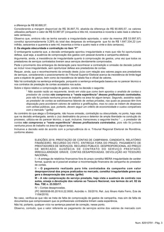 a diferença de R$ 90.895,57.
Considerando a margem disponível de R$ 36.897,70, abatida da diferença de R$ 90.895,57, os valores
utilizados perfazem o valor de R$ 53.997,87 (cinquenta e três mil, novecentos e noventa e sete reais e oitenta e
sete centavos).
Observo que, embora não se tenha sanado a irregularidade apontada, o valor da mesma (R$ 53.997,87)
constitui aproximadamente 3,28% do total das despesas do embargante que foi de R$ 1.647.334,22 (um
milhão, seiscentos e quarenta e sete mil, trezentos e trinta e quatro reais e vinte e dois centavos).
2. Da alegada obscuridade e contradição no item “F”
O embargante sustenta que, a decisão embargada apontou irregularidade a mais que não foi oportunizada
defesa, qual seja, a ausência de comprovação dos gastos com pessoal durante a campanha eleitoral.
Argumenta, ainda, a inexistência de irregularidade quanto à comprovação de gastos, uma vez que todos os
prestadores de serviços contratados tiveram seus serviços devidamente comprovados.
Pede o provimento dos embargos de declaração para reconhecer a contradição e omissão da decisão judicial
ao incluir nova irregularidade, sem oportunizar defesa aos prestadores de contas.
Requer, ainda, que o reconhecimento da omissão deste Juízo com relação aos valores pagos aos prestadores
de serviços, considerando o posicionamento do Tribunal Superior Eleitoral acerca da inexistência de limite legal
para a espécie de gastos, bem como da inexistência de tabela fixa e oficial de valores.
Não há contradição na sentença embargada, porquanto a sentença embargada baseou-se no parecer técnico e
nos contratos de prestação de contas acostados nos autos.
Sobre o tópico relativo a comprovação de gastos, consta na decisão o seguinte:
“ Não assiste razão ao requerente, tendo em vista que como bem apontou o analista de contas o
prestador de contas não comprovou a “vasta experiência” desses profissionais contratados,
pois não foi juntada nenhuma prova de trabalho na área há algum tempo. Segundo, assistiria razão
ao prestador de contas se estivéssemos falando de verbas privadas, nas quais as pessoas têm livre
disposição para acordarem valores de salários e gratificações, mas no caso se tratam de despesas
com verbas públicas, que, portanto, devem seguir um critério de economicidade e custos compatíveis
com o mercado." (grifei)
Ao contrário do que alega o Embargante, não houve omissão, contradição ou obscuridade, no ponto, haja vista
que na decisão embargada, sendo o Juiz destinatário da prova e detentor de ampla liberdade na condução do
processo, utilizou-se do parecer técnico, o qual, inclusive, transcreveu o seguinte trecho “ ... o prestador de
contas não comprovou a “vasta experiência” desses profissionais contratados, pois não foi juntada
nenhuma prova de trabalho na área há algum tempo.
Inclusive a decisão está de acordo com a jurisprudência do e. Tribunal Regional Eleitoral de Rondônia,
conforme abaixo:
ELEIÇÕES 2018. PRESTAÇÃO DE CONTAS DE CAMPANHA. CANDIDATA. RELATÓRIO
FINANCEIRO. RECURSO DO FEFC. ENTREGA FORA DO PRAZO. PAGAMENTO DE
PRESTADORES DE SERVIÇOS. RECURSO PÚBLICO. DESPROPORCIONAL AO PREÇO
DE MERCADO. AUSÊNCIA DE CONTRATO DO SERVIÇO PRESTADO.
IRREGULARIDADE GRAVE. CONTAS DESAPROVADAS. DEVOLUÇÃO AO TESOURO
NACIONAL.
I – A entrega de relatórios financeiros fora do prazo constitui MERA irregularidade de caráter
formal, quando se é possível analisar a movimentação financeira de campanha do prestador
de contas.
II – O pagamento realizado para três contratados da campanha com valor
desproporcional dos preços praticados no mercado, constitui irregularidade grave que
gera a desaprovação das contas. (grifei)
III – A não comprovação do serviço prestado, haja vista a ausência de contrato nos
autos, enseja a devolução dos valores ao Tesouro Nacional, nos termos do art. 82 da
Res. TSE n. 23.553/17.
IV – Contas desaprovadas.
(PC 0600938-95.2018.6.22.0000, Acórdão n. 55/2019, Rel. Juiz Álvaro Kalix Ferro, DJe de
11/04/2019)
No caso, verifica-se que não se trata de falta de comprovação de gastos de campanha, mas sim de falta de
documentos que comprovassem que os profissionais contratados tinham vasta experiência.
Não há, portanto, qualquer vício na sentença passível de correção, nesse ponto.
Observo, contudo, que o valor referente ao pagamento de serviços acima dos valores de mercado com
Num. 82510791 - Pág. 3
 