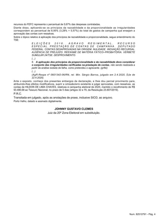 recursos do FEFC representa o percentual de 5,67% das despesas contratadas.
Diante disso, aplicando-se os princípios da razoabilidade e da proporcionalidade as irregularidades
correspondem ao percentual de 8,95% (3,28% + 5,57%) do total de gastos de campanha que ensejam a
aprovação das contas com ressalvas.
Sobre o tópico relativo à aplicação dos princípios da razoabilidade e proporcionalidade, segue entendimento do
TSE:
E L E I Ç Õ E S 2 0 1 8 . A G R A V O R E G I M E N T A L . R E C U R S O
E S P E C I A L . P R E S T A Ç Ã O D E C O N T A S D E C A M P A N H A . D E P U T A D O
FEDERAL. CONTAS DESAPROVADAS NA ORIGEM. NULIDADE. INOVAÇÃO RECURSAL.
AUSÊNCIA DE PREJUÍZO. REEXAME DE MATÉRIA FÁTICO–PROBATÓRIA. VERBETE
SUMULAR 24/TSE. DESPROVIMENTO.
(...)
6. A aplicação dos princípios da proporcionalidade e da razoabilidade deve considerar
o conjunto das irregularidades verificadas na prestação de contas, não sendo realizada a
partir da análise isolada da falha, como pretendeu o agravante. (grifei)
(...)
(AgR-Respe nº 0601342-06/RN, rel. Min. Sérgio Barros, julgado em 2.4.2020, DJe de
22.4.2020).
Ante o exposto, conheço dos presentes embargos de declaração, e lhes dou parcial provimento para,
atribuindo-lhes efeitos modificativos, suprir a omissão/erro existente e julgar aprovadas, com ressalvas, as
contas de HILDON DE LIMA CHAVES, relativas à campanha eleitoral de 2020, mantido o recolhimento de R$
93.480,68 ao Tesouro Nacional, no prazo de 5 dias (artigos 32 e 79, da Resolução 23.607/2019).
P.R.C.
Transitada em julgado, após as anotações de praxe, inclusive SICO, ao arquivo.
Porto Velho, datado e assinado digitalmente.
JOHNNY GUSTAVO CLEMES
Juiz da 20ª Zona Eleitoral em substituição.
Num. 82510791 - Pág. 4
 