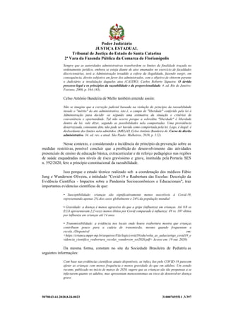 5070043-61.2020.8.24.0023 310007695511 .V397
Sempre que as autoridades administrativas transbordem os limites da finalidade traçada no
ordenamento jurídico, embora se esteja diante de atos emanados no exercício de faculdades
discricionárias, terá a Administração invadido a esfera da ilegalidade, fazendo surgir, em
consequência, direito subjetivo em favor dos administrados, com o objetivo de obterem perante
o Judiciário a invalidação daqueles atos. (CASTRO, Carlos Roberto Siqueira. O devido
processo legal e os princípios da razoabilidade e da proporcionalidade. 4. ed. Rio de Janeiro:
Forense, 2006, p. 164-165).
Celso Antônio Bandeira de Mello também entende assim:
Não se imagine que a correção judicial baseada na violação do princípio da razoabilidade
invade o "mérito" do ato administrativo, isto é, o campo de "liberdade" conferido pela lei à
Administração para decidir -se segundo uma estimativa da situação e critérios de
conveniência e oportunidade. Tal não ocorre porque a sobredita "liberdade" é liberdade
dentro da lei, vale dizer, segundo as possibilidades nela comportadas. Uma providência
desarrazoada, consoante dito, não pode ser havida como comportada pela lei. Logo, é ilegal: é
desbordante dos limites nela admitidos. (MELLO, Celso Antônio Bandeira de. Curso de direito
administrativo. 34. ed. rev. e atual. São Paulo: Malheiros, 2019, p. 112).
Nesse contexto, e considerando a incidência do princípio da prevenção sobre as
medidas restritivas, possível concluir que a proibição do desenvolvimento das atividades
presenciais de ensino de educação básica, extracurricular e de reforço pedagógico nas regiões
de saúde enquadradas nos níveis de risco gravíssimo e grave, instituída pela Portaria SES
n. 592/2020, fere o princípio constitucional da razoabilidade.
Isso porque o estudo técnico realizado sob a coordenação dos médicos Fábio
Jung e Wanderson Oliveira, e intitulado "Covid-19 e Reabertura das Escolas: Descrição da
Evidência Científica - Impactos sobre a Pandemia Socioeconômicos e Educacionais", traz
importantes evidencias científicas de que:
• Susceptibilidade: crianças são significativamente menos suscetíveis à Covid-19,
representando apenas 2% dos casos globalmente e 24% da população mundial
• Gravidade: a doença é menos agressiva do que a gripe (influenza) em crianças. Até 8/8 os
EUA apresentavam 2,2 vezes menos óbitos por Covid comparado à influenza: 49 vs. 107 óbitos
por influenza em crianças até 14 anos
• Transmissibilidade: a evidência nos locais onde houve reabertura mostra que crianças
contribuem pouco para a cadeia de transmissão, mesmo quando frequentam a
escola. (Disponível em:
<https://crianca.mppr.mp.br/arquivos/File/legis/covid19/edu/volta_as_aulas/artigo_covid19_e
videncia_cientifica_reabertura_escolas_wanderson_set2020.pdf> Acesso em: 19 out. 2020).
Da mesma forma, constam no site da Sociedade Brasileira de Pediatria as
seguintes informações:
Com base nas evidências científicas atuais disponíveis, as infecç ões pelo COVID-19 parecem
afetar as crianças com menos frequência e menos gravidade do que em adultos. Um estudo
recente, publicado no início de março de 2020, sugere que as crianças são tão propensas a se
infectarem quanto os adultos, mas apresentam menossintomas ou risco de desenvolver doença
grave.
Poder Judiciário
JUSTIÇA ESTADUAL
Tribunal de Justiça do Estado de Santa Catarina
2ª Vara da Fazenda Pública da Comarca de Florianópolis
 