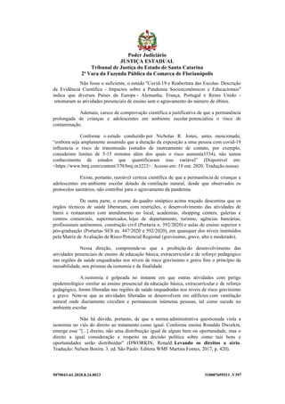 5070043-61.2020.8.24.0023 310007695511 .V397
Não fosse o suficiente, o estudo "Covid-19 e Reabertura das Escolas: Descrição
da Evidência Científica - Impactos sobre a Pandemia Socioeconômicos e Educacionais"
indica que diversos Países da Europa - Alemanha, França, Portugal e Reino Unido -
retomaram as atividades presenciais de ensino sem o agravamento do número de óbitos.
Ademais, carece de comprovação científica a justificativa de que a permanência
prolongada de crianças e adolescentes em ambiente escolar potencializa o risco de
contaminação.
Conforme o estudo conduzido por Nicholas R. Jones, antes mencionado,
“embora seja amplamente assumido que a duração da exposição a uma pessoa com covid-19
influencia o risco de transmissão (estudos de rastreamento de contato, por exemplo,
consideram limites de 5-15 minutos além dos quais o risco aumenta3334), não temos
conhecimento de estudos que quantificaram isso variável” (Disponível em:
<https://www.bmj.com/content/370/bmj.m3223>. Acesso em: 19 out. 2020. Tradução nossa).
Existe, portanto, razoável certeza científica de que a permanência de crianças e
adolescentes em ambiente escolar dotado de ventilação natural, desde que observados os
protocolos sanitários, não contribui para o agravamento da pandemia.
De outra parte, o exame do quadro sinóptico acima traçado descortina que os
órgãos técnicos de saúde liberaram, com restrições, o desenvolvimento das atividades de
bares e restaurantes com atendimento no local, academias, shopping centers, galerias e
centros comerciais, supermercados, lojas de departamento, turismo, agências bancárias,
profissionais autônomos, construção civil (Portaria n. 592/2020) e aulas de ensino superior e
pós-graduação (Portarias SES ns. 447/2020 e 592/2020), em quaisquer dos níveis instituídos
pela Matriz de Avaliação de Risco Potencial Regional (gravíssimo, grave, alto e moderado).
Nessa direção, compreende-se que a proibição do desenvolvimento das
atividades presenciais de ensino de educação básica, extracurricular e de reforço pedagógico
nas regiões de saúde enquadradas nos níveis de risco gravíssimo e grave fere o princípio da
razoabilidade, nos prismas da isonomia e da finalidade.
A isonomia é golpeada no instante em que outras atividades com perigo
epidemiológico similar ao ensino presencial da educação básica, extracurricular e de reforço
pedagógico, foram liberadas nas regiões de saúde enquadradas nos níveis de risco gravíssimo
e grave. Note-se que as atividades liberadas se desenvolvem em edifícios com ventilação
natural onde diariamente circulam e permanecem inúmeras pessoas, tal como sucede no
ambiente escolar.
Não há dúvida, portanto, de que a norma administrativa questionada viola a
isonomia no viés do direito ao tratamento como igual. Conforme ensina Ronaldo Dworkin,
emerge esse "[...] direito, não uma distribuição igual de algum bem ou oportunidade, mas o
direito a igual consideração e respeito na decisão política sobre como tais bens e
oportunidades serão distribuídas" (DWORKIN, Ronald. Levando os direitos a sério.
Tradução: Nelson Boeira. 3. ed. São Paulo: Editora WMF Martins Fontes, 2017, p. 420).
Poder Judiciário
JUSTIÇA ESTADUAL
Tribunal de Justiça do Estado de Santa Catarina
2ª Vara da Fazenda Pública da Comarca de Florianópolis
 