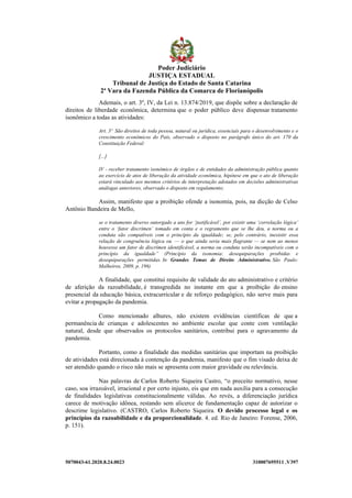 5070043-61.2020.8.24.0023 310007695511 .V397
Ademais, o art. 3º, IV, da Lei n. 13.874/2019, que dispõe sobre a declaração de
direitos de liberdade econômica, determina que o poder público deve dispensar tratamento
isonômico a todas as atividades:
Art. 3º São direitos de toda pessoa, natural ou jurídica, essenciais para o desenvolvimento e o
crescimento econômicos do País, observado o disposto no parágrafo único do art. 170 da
Constituição Federal:
[...]
IV - receber tratamento isonômico de órgãos e de entidades da administração pública quanto
ao exercício de atos de liberação da atividade econômica, hipótese em que o ato de liberação
estará vinculado aos mesmos critérios de interpretação adotados em decisões administrativas
análogas anteriores, observado o disposto em regulamento;
Assim, manifesto que a proibição ofende a isonomia, pois, na dicção de Celso
Antônio Bandeira de Mello,
se o tratamento diverso outorgado a uns for ‘justificável’, por existir uma ‘correlação lógica’
entre o ‘fator discrímen’ tomado em conta e o regramento que se lhe deu, a norma ou a
conduta são compatíveis com o princípio da igualdade; se, pelo contrário, inexistir essa
relação de congruência lógica ou — o que ainda seria mais flagrante — se nem ao menos
houvesse um fator de discrímen identificável, a norma ou conduta serão incompatíveis com o
princípio da igualdade” (Princípio da isonomia: desequiparações proibidas e
desequiparações permitidas. In Grandes Temas de Direito Administrativo. São Paulo:
Malheiros, 2009, p. 196)
A finalidade, que constitui requisito de validade do ato administrativo e critério
de aferição da razoabilidade, é transgredida no instante em que a proibição do ensino
presencial da educação básica, extracurricular e de reforço pedagógico, não serve mais para
evitar a propagação da pandemia.
Como mencionado alhures, não existem evidências científicas de que a
permanência de crianças e adolescentes no ambiente escolar que conte com ventilação
natural, desde que observados os protocolos sanitários, contribui para o agravamento da
pandemia.
Portanto, como a finalidade das medidas sanitárias que importam na proibição
de atividades está direcionada à contenção da pandemia, manifesto que o fim visado deixa de
ser atendido quando o risco não mais se apresenta com maior gravidade ou relevância.
Nas palavras de Carlos Roberto Siqueira Castro, “o preceito normativo, nesse
caso, soa irrazoável, irracional e por certo injusto, eis que em nada auxilia para a consecução
de finalidades legislativas constitucionalmente válidas. Ao revés, a diferenciação jurídica
carece de motivação idônea, restando sem alicerce de fundamentação capaz de autorizar o
descrime legislativo. (CASTRO, Carlos Roberto Siqueira. O devido processo legal e os
princípios da razoabilidade e da proporcionalidade. 4. ed. Rio de Janeiro: Forense, 2006,
p. 151).
Poder Judiciário
JUSTIÇA ESTADUAL
Tribunal de Justiça do Estado de Santa Catarina
2ª Vara da Fazenda Pública da Comarca de Florianópolis
 
