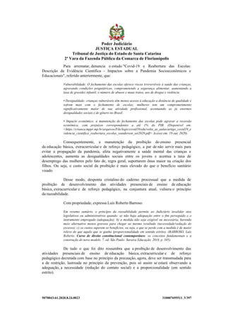 5070043-61.2020.8.24.0023 310007695511 .V397
Para arrematar, denuncia o estudo "Covid-19 e Reabertura das Escolas:
Descrição da Evidência Científica - Impactos sobre a Pandemia Socioeconômicos e
Educacionais", referido anteriormente, que:
Vulnerabilidade: O fechamento das escolas oferece riscos irreversíveis à saúde das crianças,
agravando condições psiquiátricas, comprometendo a segurança alimentar, aumentando a
taxa de gravidez infantil, o número de abusos e maus tratos, uso de drogas e violência
• Desigualdade: crianças vulneráveis têm menos acesso à educação a distância de qualidade e
sofrem mais com o fechamento de escolas; mulheres tem um comprometimento
significativamente maior de sua atividade profissional, acentuando as já enormes
desigualdades sociais e de gênero no Brasil.
• Impacto econômico: a manutenção do fechamento das escolas pode agravar a recessão
econômica, com prejuízos correspondentes a até 1% do PIB. (Disponível em:
<https://crianca.mppr.mp.br/arquivos/File/legis/covid19/edu/volta_as_aulas/artigo_covid19_e
videncia_cientifica_reabertura_escolas_wanderson_set2020.pdf> Acesso em: 19 out. 2020).
Consequentemente, a manutenção da proibição do ensino presencial
da educação básica, extracurricular e de reforço pedagógico, a par de não servir mais para
evitar a propagação da pandemia, afeta negativamente a saúde mental das crianças e
adolescentes, aumenta as desigualdades sociais entre os jovens e acentua a taxa de
desemprego das mulheres pelo fato de, regra geral, suportarem ônus maior na criação dos
filhos. Ou seja, o custo social da proibição é mais elevado do que o benefício sanitário
visado.
Desse modo, desponta cristalino do caderno processual que a medida de
proibição de desenvolvimento das atividades presenciais de ensino de educação
básica, extracurricular e de reforço pedagógico, na conjuntura atual, vulnera o princípio
da razoabilidade.
Com propriedade, expressa Luís Roberto Barroso:
Em resumo sumário, o princípio da razoabilidade permite ao Judiciário invalidar atos
legislativos ou administrativos quando: a) não haja adequação entre o fim perseguido e o
instrumento empregado (adequação); b) a medida não seja exigível ou necessária, havendo
meio alternativo menos gravoso para chegar ao mesmo resultado (necessidade/vedação do
excesso); c) os custos superem os benefícios, ou seja, o que se perde com a medida é de maior
relevo do que aquilo que se ganha (proporcionalidade em sentido estrito). (BARROSO, Luís
Roberto. Curso de direito constitucional contemporâneo: os conceitos fundamentais e a
construção do novo modelo. 7. ed. São Paulo: Saraiva Educação, 2018, p. 345).
De tudo o que foi dito ressumbra que a proibição de desenvolvimento das
atividades presenciais de ensino de educação básica, extracurricular e de reforço
pedagógico decretada com base no princípio da precaução, agora, deve ser transmudada para
a de restrição, lastreada no princípio da prevenção, pois só assim se estará observando a
adequação, a necessidade (redução do contato social) e a proporcionalidade (em sentido
estrito).
Poder Judiciário
JUSTIÇA ESTADUAL
Tribunal de Justiça do Estado de Santa Catarina
2ª Vara da Fazenda Pública da Comarca de Florianópolis
 