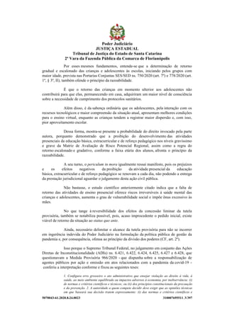 5070043-61.2020.8.24.0023 310007695511 .V397
Por esses mesmos fundamentos, entende-se que a determinação de retorno
gradual e escalonado das crianças e adolescentes às escolas, iniciando pelos grupos com
maior idade, prevista nas Portarias Conjuntas SES/SED ns. 750/2020 (art. 7º) e 778/2020 (art.
1º, § 3º, II), também ofende o princípio da razoabilidade.
É que o retorno das crianças em momento ulterior aos adolescentes não
contribuirá para que elas, permanecendo em casa, adquiriram um maior nível de consciência
sobre a necessidade de cumprimento dos protocolos sanitários.
Além disso, é da sabença ordinária que os adolescentes, pela interação com os
recursos tecnológicos e maior compreensão da situação atual, apresentam melhores condições
para o ensino virtual, enquanto as crianças tendem a registrar maior dispersão e, com isso,
pior aproveitamento escolar.
Dessa forma, mostra-se presente a probabilidade do direito invocado pela parte
autora, porquanto demonstrado que a proibição do desenvolvimento das atividades
presenciais da educação básica, extracurricular e de reforço pedagógico nos níveis gravíssimo
e grave da Matriz de Avaliação de Risco Potencial Regional, assim como a regra do
retorno escalonado e gradativo, conforme a faixa etária dos alunos, afronta o princípio da
razoabilidade.
A seu turno, o periculum in mora igualmente ressai manifesto, pois os prejuízos
e os efeitos negativos da proibição da atividade presencial da educação
básica, extracurricular e de reforço pedagógico se renovam a cada dia, não podendo a entrega
da prestação jurisdicional aguardar o julgamento desta ação civil pública.
Não bastasse, o estudo científico anteriormente citado indica que a falta de
retorno das atividades de ensino presencial oferece riscos irreversíveis à saúde mental das
crianças e adolescentes, aumenta o grau de vulnerabilidade social e impõe ônus excessivo às
mães.
No que tange à reversibilidade dos efeitos da concessão liminar da tutela
provisória, também se notabiliza possível, pois, acaso improcedente o pedido inicial, existe
viável de retorno da situação ao status quo ante.
Ainda, necessário delimitar o alcance da tutela provisória para não se incorrer
em ingerência indevida do Poder Judiciário na formulação da política pública de gestão da
pandemia e, por consequência, ofensa ao princípio da divisão dos poderes (CF, art. 2º).
Isso porque o Supremo Tribunal Federal, no julgamento em conjunto das Ações
Diretas de Inconstitucionalidade (ADIs) ns. 6.421, 6.422, 6.424, 6.425, 6.427 e 6.428, que
questionavam a Medida Provisória 966/2020 - que dispunha sobre a responsabilização de
agentes públicos por ação e omissão em atos relacionados com a pandemia da covid-19 -
conferiu a interpretação conforme e fixou as seguintes teses:
1. Configura erro grosseiro o ato administrativo que ensejar violação ao direito à vida, à
saúde, ao meio ambiente equilibrado ou impactos adversos à economia, por inobservância: (i)
de normas e critérios científicos e técnicos; ou (ii) dos princípios constitucionais da precaução
e da prevenção. 2. A autoridade a quem compete decidir deve exigir que as opiniões técnicas
em que baseará sua decisão tratem expressamente: (i) das normas e critérios científicos e
Poder Judiciário
JUSTIÇA ESTADUAL
Tribunal de Justiça do Estado de Santa Catarina
2ª Vara da Fazenda Pública da Comarca de Florianópolis
 