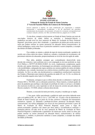 5070043-61.2020.8.24.0023 310007695511 .V397
técnicos aplicáveis à matéria, tal como estabelecidos por organizações e entidades
internacional e nacionalmente reconhecidas; e (ii) da observância dos princípios
constitucionais da precaução e da prevenção, sob pena de se tornarem corresponsáveis por
eventuais violações a direitos. (rel. Min. Luís Roberto Barroso, julgado em 21.5.2020).
À vista disso, compete exclusivamente ao Estado de Santa Catarina, por meio de
seus órgãos técnicos de saúde, definir as restrições e limitações cabíveis e
estabelecer, em cada nível de risco potencial da Matriz de Avaliação de Risco Potencial
Regional - gravíssimo, grave, alto e moderado -, o quantitativo de alunos por escola, turma ou
turno, que podem retornar ao ensino presencial da educação básica, extracurricular e de
reforço pedagógico, assim como fixar os protocolos sanitários a serem cumpridos, a exemplo
das demais atividades já liberadas.
Fica vedada, no entanto, a adoção da regra do retorno escalonado e gradativo de
acordo com a faixa etária dos alunos. Admite-se, contudo, a instituição de revezamento e de
percentuais máximos de educandos, proporcionalmente ao nível de risco da região de saúde.
Para além, prudente consignar que o entendimento desenvolvido nesta
decisão não contraria e nem confronta com a ratio empregada no decisum proferido na Ação
Civil Pública n. 5057977-49.2020.8.24.0023. Ao revés, simplesmente complementa aquela
decisão, pois apenas determina, em homenagem aos princípios constitucionais, notadamente
o da razoabilidade, a adequação das regras sanitárias aos mesmos padrões de outras atividades
semelhantes, sem, contudo, incursionar nos critérios técnico-científicos para a imposição das
restrições. Ao fim e ao cabo, esta decisão preserva a competência constitucional concorrente
dos Estados e Municípios para tratarem das questões de saúde (CF, art. 23, II) e os efeitos do
que foi decidido naquela outra Ação Civil Pública.
Finalmente, consigna-se que os efeitos desta decisão se submetem à vigência da
Portaria SES n. 592/2020, com as alterações posteriores. Dessa maneira, eventual quadro de
piora da pandemia que justifique a decretação de proibição de todos os serviços e atividades
não essenciais (lockdown), como registrado no mês de março do corrente ano pela edição do
Decreto estadual n. 515/2020, afetam a eficácia desta decisão.
Destarte, a concessão da tutela provisória, em parte, é medida que se impõe.
1. Isto posto, defiro parcialmente o pedido de tutela provisória deduzido nesta
ação civil pública (CPC, art. 300 c/c Lei n. 7.347/1985, art. 12) para o fim de determinar ao
Estado de Santa Catarina que, no prazo de 10 dias, promova a alteração dos instrumentos
normativos vigentes: (i) afastando a proibição do ensino presencial da educação básica,
extracurricular e de reforço pedagógico nos níveis de risco potencial gravíssimo e grave da
Matriz de Avaliação de Risco Potencial Regional, assim como a regra do
retorno escalonado e gradativo dos alunos por faixa etária; e (ii) definindo as restrições e
limitações cabíveis em cada nível de risco potencial da Matriz de Avaliação de Risco
Potencial Regional e estabelecendo o quantitativo de alunos por escola, turma ou turno, que
podem retornar ao ensino presencial da educação básica, extracurricular e de reforço
pedagógico, e, também, os protocolos sanitários a serem cumpridos, a exemplo das demais
atividades já liberadas.
Poder Judiciário
JUSTIÇA ESTADUAL
Tribunal de Justiça do Estado de Santa Catarina
2ª Vara da Fazenda Pública da Comarca de Florianópolis
 