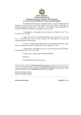 5070043-61.2020.8.24.0023 310007695511 .V397
O cumprimento desta decisão, que abrange apenas as escolas estaduais da rede
particular de ensino por força da eficácia subjetiva inter partes, pode ser efetivado por
meio de alteração da Portaria SES n. 592/2020 e das Portarias Conjunta SES/SED ns.
778/2020 e 792/2020, ou mediante a construção de nova normativa.
2. Comunique-se à Corregedoria-Geral da Justiça, na forma do item "b" da
Circular CGJ n. 153/2020.
3. Dê-se ciência dos autos ao Ministério Público para os fins do art. 5º, § 2º, da
Lei n. 7.347/1985, haja vista as escolas estaduais da rede pública de ensino não
estarem abarcadas no objeto da lide.
4. Cite-se o Estado de Santa Catarina para o cumprimento desta decisão e para
oferecer contestação, no prazo de 30 dias (CPC, art. 335, caput, c/c art. 183).
5. Apresentada a contestação, intime-se a parte autora para apresentar réplica,
no prazo legal (CPC, art. 351 c/c art. 180).
6. Após, abra-se vista dos autos ao Ministério Público.
Intimem-se.
Florianópolis, data da assinatura digital.
Documento eletrônico assinado por JEFFERSON ZANINI, Juiz de Direito, na forma do artigo 1º, inciso III, da Lei
11.419, de 19 de dezembro de 2006. A conferência da autenticidade do documento está disponível no endereço
eletrônico https://eproc1g.tjsc.jus.br/eproc/externo_controlador.php?acao=consulta_autenticidade_documentos, mediante
o preenchimento do código verificador 310007695511v397 e do código CRC a3025025.
Informações adicionais da assinatura:
Signatário (a): JEFFERSON ZANINI
Data e Hora: 22/10/2020, às 16:29:34
Poder Judiciário
JUSTIÇA ESTADUAL
Tribunal de Justiça do Estado de Santa Catarina
2ª Vara da Fazenda Pública da Comarca de Florianópolis
 