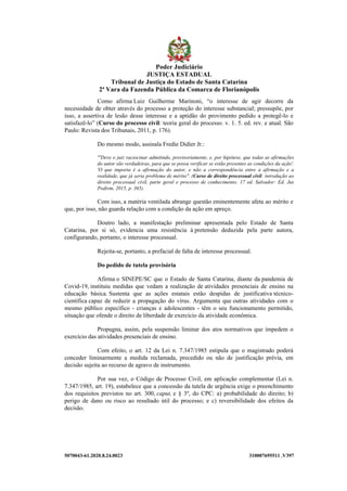 5070043-61.2020.8.24.0023 310007695511 .V397
Como afirma Luiz Guilherme Marinoni, “o interesse de agir decorre da
necessidade de obter através do processo a proteção do interesse substancial; pressupõe, por
isso, a assertiva de lesão desse interesse e a aptidão do provimento pedido a protegê-lo e
satisfazê-lo” (Curso do processo civil: teoria geral do processo. v. 1. 5. ed. rev. e atual. São
Paulo: Revista dos Tribunais, 2011, p. 176).
Do mesmo modo, assinala Fredie Didier Jr.:
"'Deve o juiz raciocinar admitindo, provisoriamente, e, por hipótese, que todas as afirmações
do autor são verdadeiras, para que se possa verificar se estão presentes as condições da ação'.
'O que importa é a afirmação do autor, e não a correspondência entre a afirmação e a
realidade, que já seria problema de mérito". (Curso de direito processual civil: introdução ao
direito processual civil, parte geral e processo de conhecimento. 17 ed. Salvador: Ed. Jus
Podivm, 2015, p. 365).
Com isso, a matéria ventilada abrange questão eminentemente afeta ao mérito e
que, por isso, não guarda relação com a condição da ação em apreço.
Doutro lado, a manifestação preliminar apresentada pelo Estado de Santa
Catarina, por si só, evidencia uma resistência à pretensão deduzida pela parte autora,
configurando, portanto, o interesse processual.
Rejeita-se, portanto, a prefacial de falta de interesse processual.
Do pedido de tutela provisória
Afirma o SINEPE/SC que o Estado de Santa Catarina, diante da pandemia de
Covid-19, instituiu medidas que vedam a realização de atividades presenciais de ensino na
educação básica. Sustenta que as ações estatais estão despidas de justificativa técnico-
científica capaz de reduzir a propagação do vírus. Argumenta que outras atividades com o
mesmo público específico - crianças e adolescentes - têm o seu funcionamento permitido,
situação que ofende o direito de liberdade de exercício da atividade econômica.
Propugna, assim, pela suspensão liminar dos atos normativos que impedem o
exercício das atividades presenciais de ensino.
Com efeito, o art. 12 da Lei n. 7.347/1985 estipula que o magistrado poderá
conceder liminarmente a medida reclamada, precedido ou não de justificação prévia, em
decisão sujeita ao recurso de agravo de instrumento.
Por sua vez, o Código de Processo Civil, em aplicação complementar (Lei n.
7.347/1985, art. 19), estabelece que a concessão da tutela de urgência exige o preenchimento
dos requisitos previstos no art. 300, caput, e § 3º, do CPC: a) probabilidade do direito; b)
perigo de dano ou risco ao resultado útil do processo; e c) reversibilidade dos efeitos da
decisão.
Poder Judiciário
JUSTIÇA ESTADUAL
Tribunal de Justiça do Estado de Santa Catarina
2ª Vara da Fazenda Pública da Comarca de Florianópolis
 