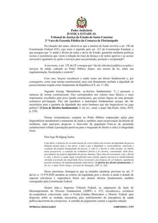 5070043-61.2020.8.24.0023 310007695511 .V397
Na situação dos autos, observa-se que a matéria de fundo envolve o art. 196 da
Constituição Federal (CF), cujo texto é repetido pelo art. 153 da Constituição Estadual, e
que assegura que "a saúde é direito de todos e dever do Estado, garantido mediante políticas
sociais e econômicas que visem à redução do risco de doença e de outros agravos e ao acesso
universal e igualitário às ações e serviços para sua promoção, proteção e recuperação".
A seu turno, o art. 178 da CF consigna que "são de relevância pública as ações e
serviços de saúde, cabendo ao Poder Público dispor, nos termos da lei, sobre sua
regulamentação, fiscalização e controle".
Com isso, forçoso reconhecer a saúde como um direito fundamental e, por
conseguinte, como uma norma constitucional, pois está diretamente atrelada à dignidade da
pessoa humana erigida como fundamento da República (CF, art. 1º, III).
Segundo George Marmelstein, os direitos fundamentais “[...] possuem a
natureza de norma constitucional. Eles correspondem aos valores mais básicos e mais
importantes, escolhidos pelo povo (poder constituinte), que seriam dignos de uma proteção
normativa privilegiada. Eles são (perdoem a tautologia) fundamentais porque são tão
necessários para a garantia da dignidade dos seres humanos que são inegociáveis no jogo
político” (Curso de direitos fundamentais. 8. ed. rev., atual. e ampl. São Paulo: Atlas, 2019,
p. 258).
Nessas circunstâncias, compete ao Poder Público empreender ações para
disponibilizar atendimento e tratamento de saúde e, também, atuar na prevenção da difusão de
moléstias, tudo para para propiciar o bem-estar da população. Trata-se de postulado
constitucional voltado à prestações positivas para o resguardo do direito à vida e à integridade
física.
Para Ingo Wolfgang Sarlet,
Com efeito, a despeito do reconhecimento de certos efeitos decorrentes da dignidade da pessoa
humana mesmo após a sua morte, o fato é que a dignidade é, essencialmente, expressão e
condição da própria humanidade da pessoa. A vida (e o direito à vida) assume, no âmbito
desta perspectiva, a condição de verdadeiro direito a ter direitos, constituindo, além disso,
precondição da própria dignidade da pessoa humana. Para além da vinculação com o direito
à vida, o direito à saúde (aqui considerado num sentido amplo) encontra-se umbilicalmente
atrelado à proteção da integridade física (corporal e psicológica) do ser humano, igualmente
posições jurídicas de fundamentalidade indiscutível. (A eficácia dos direitos fundamentais. 8.
ed. rev. e atual. Porto Alegre: Livraria do Advogado, 2007, p. 344).
Nesse panorama, distingue-se que as medidas sanitárias previstas no art. 3º
da Lei n. 13.979/2020 atendem ao critério da legalidade, pois o direito à saúde é dotado de
especial relevância e importância frente aos demais direitos fundamentais também
consagrados pela Constituição Federal.
Doutro lado, o Supremo Tribunal Federal, no julgamento da Ação de
Descumprimento de Preceito Fundamental (ADPF) n. 672, reconheceu a existência
de competência concorrente entre a União, Estados, Municípios e Distrito Federal para
disporem sobre as medidas necessárias para enfrentamento da emergência de saúde
pública decorrente do coronavírus. A certidão de julgamento contém a seguinte redação:
Poder Judiciário
JUSTIÇA ESTADUAL
Tribunal de Justiça do Estado de Santa Catarina
2ª Vara da Fazenda Pública da Comarca de Florianópolis
 