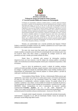 5070043-61.2020.8.24.0023 310007695511 .V397
O Tribunal, por unanimidade, confirmou a medida cautelar e, no mérito, julgou parcialmente
procedente a arguição de descumprimento de preceito fundamental para assegurar a efetiva
observância dos artigos 23, II e IX; 24, XII; 30, II e 198, todos da Constituição Federal na
aplicação da Lei 13.979/20 e dispositivos conexos, reconhecendo e assegurando o exercício da
competência concorrente dos Estados, Distrito Federal e Municípios, cada qual no exercício
de suas atribuições e no âmbito de seus respectivos territórios, para a adoção ou manutenção
de medidas restritivas legalmente permitidas durante a pandemia, tais como, a imposição de
distanciamento/isolamento social, quarentena, suspensão de atividades de ensino, restrições
de comércio, atividades culturais e à circulação de pessoas, entre outras, sem prejuízo da
competência geral da União para estabelecer medidas restritivas em todo o território
nacional, caso entenda necessário, ressaltando-se, como feito na concessão da medida
liminar, que a validade formal e material de cada ato normativo específico estadual, distrital
ou municipal poderá ser analisada individualmente, nos termos do voto do Relator. (ADPF n.
672, rel. Min. Alexandre de Moraes, j. 9.10.2020).
Portanto, em conformidade com a decisão proferida pelo Supremo Tribunal
Federal, a instituição de medidas restritivas de combate à pandemia de Covid-19 pelos entes
federativos tem respaldo jurídico-constitucional.
Por outro viés, ressai como fato notório que, até pouco tempo, não existiam
estudos científicos avançados acerca da forma de contaminação dos seres humanos pelo vírus
da Covid-19. Havia uma única certeza: a progressão do contágio ocorria de modo
geométrico em todo o mundo, provocando milhares de óbitos.
Diante disso, e, sobretudo, pela escassez de informações científicas
disponíveis, havia um risco concreto e real de colapso dos sistemas público e privado de
saúde, com insuficiência de estrutura hospitalar mínima para o tratamento de pacientes e falta
de insumos.
Logo, no início da pandemia era crucial a adoção de medidas sanitárias
restritivas de maior gravidade, até porque, naquele momento, reinava incerteza sobre a forma
de contágio. A urgência da situação de calamidade pública exigia medidas imediatas para a
desaceleração da contaminação como forma de preparar os sistemas público e privado de
saúde para o atendimento da população.
Como ponderou Gilmar Mendes, "de fato, a Administração Pública precisa agir
rapidamente, o que muitas vezes pode levar a ações pouco usuais e até mesmo questionáveis
do ponto de vista estrito da lei e da Constituição Federal. Em verdade, essas situações
provavelmente se multiplicarão, conforme exemplos recentes. No grande esforço de se
combater a epidemia e seus efeitos, severas medidas de restrição de circulação de pessoas e
de funcionamento do comércio foram tomadas por governadores e prefeitos de todo o país"
(MENDES, Gilmar. Jurisprudência de crise e pensamento do possível: caminhos
constitucionais. Consultor Jurídico, [S. l.], 11 abr. 2020. Disponível em:
<https://www.conjur.com.br/2020-abr-11/observatorio-constitucional-jurisprudencia-crise-
pensamento-possivel-caminhos-solucoes-constitucionais>. Acesso em: 20 out. 2020..
A atuação estatal, naquele momento, era norteada pelo princípio da precaução,
implicitamente consagrado no art. 200 da Constituição Federal. Acerca do princípio da
precaução, leciona Marga Inge Barth Tessler:
Poder Judiciário
JUSTIÇA ESTADUAL
Tribunal de Justiça do Estado de Santa Catarina
2ª Vara da Fazenda Pública da Comarca de Florianópolis
 
