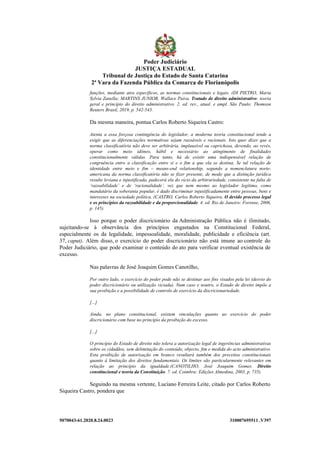 5070043-61.2020.8.24.0023 310007695511 .V397
funções, mediante atos específicos, as normas constitucionais e legais. (DI PIETRO, Maria
Sylvia Zanella; MARTINS JUNIOR, Wallace Paiva. Tratado de direito administrativo: teoria
geral e princípio do direito administrativo. 2. ed. rev., atual. e ampl. São Paulo: Thomson
Reuters Brasil, 2019, p. 542-543.
Da mesma maneira, pontua Carlos Roberto Siqueira Castro:
Atenta a essa forçosa contingência do legislador, a moderna teoria constitucional tende a
exigir que as diferenciações normativas sejam razoáveis e racionais. Isto quer dizer que a
norma classificatória não deve ser arbitrária, implausível ou caprichosa, devendo, ao revés,
operar como meio idôneo, hábil e necessário ao atingimento de finalidades
constitucionalmente válidas. Para tanto, há de existir uma indispensável relação de
congruência entre a classificação entre si e o fim a que ela se destina. Se tal relação de
identidade entre meio e fim – means-end relationship, segundo a nomenclatura norte-
americana da norma classificatória não se fizer presente, de modo que a distinção jurídica
resulte leviana e injustificada, padecerá ela do vício da arbitrariedade, consistente na falta de
‘razoabilidade’ e de ‘racionalidade’, vez que nem mesmo ao legislador legítimo, como
mandatário da soberania popular, é dado discriminar injustificadamente entre pessoas, bens e
interesses na sociedade política. (CASTRO, Carlos Roberto Siqueira. O devido processo legal
e os princípios da razoabilidade e da proporcionalidade. 4. ed. Rio de Janeiro: Forense, 2006,
p. 145).
Isso porque o poder discricionário da Administração Pública não é ilimitado,
sujeitando-se à observância dos princípios engastados na Constitucional Federal,
especialmente os da legalidade, impessoalidade, moralidade, publicidade e eficiência (art.
37, caput). Além disso, o exercício do poder discricionário não está imune ao controle do
Poder Judiciário, que pode examinar o conteúdo do ato para verificar eventual existência de
excesso.
Nas palavras de José Joaquim Gomes Canotilho,
Por outro lado, o exercício do poder pode não se destinar aos fins visados pela lei (desvio do
poder discricionário ou utilização viciada). Num caso e noutro, o Estado de direito impõe a
sua proibição e a possibilidade de controlo de exercício da discricionariedade.
[...]
Ainda, no plano constitucional, existem vinculações quanto ao exercício do poder
discricionário com base no princípio da proibição do excesso.
[...]
O princípio do Estado de direito não tolera a autorização legal de ingerências administrativas
sobre os cidadãos, sem delimitação do conteúdo, objecto, fim e medida do acto administrativo.
Esta proibição de autorização em branco resultará também dos preceitos constitucionais
quanto à limitação dos direitos fundamentais. Os limites são particularmente relevantes em
relação ao princípio da igualdade.(CANOTILHO, José Joaquim Gomes. Direito
constitucional e teoria da Constituição. 7. ed. Coimbra: Edições Almedina, 2003, p. 735).
Seguindo na mesma vertente, Luciano Ferreira Leite, citado por Carlos Roberto
Siqueira Castro, pondera que
Poder Judiciário
JUSTIÇA ESTADUAL
Tribunal de Justiça do Estado de Santa Catarina
2ª Vara da Fazenda Pública da Comarca de Florianópolis
 