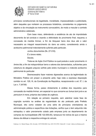 EST ADO DE SANT A C A T ARINA
PODER JUDICIÁRIO
Comarca de Videira
2ª Vara Cível
2
Endereço: Av. Manoel Roque, 268, Alvorada - CEP 89560-000, Fone: (49) 3533-4705, Videira-SC - E-mail: videira.civel2@tjsc.jus.br
princípios constitucionais da legalidade, moralidade, impessoalidade e publicidade,
além daqueles que norteiam os processos licitatórios, consistentes no julgamento
objetivo e da vinculação ao instrumento convocatório, de modo a macular o contrato
administrativo celebrado.
Com base nisso, defendendo a existência de ato de improbidade
decorrente de tal conduta e visando a efetividade do provimento final, requereu a
concessão de medida liminar, a fim de bloquear bens dos réus até o valor
necessário ao integral ressarcimento do dano ao erário, considerando ainda o
acréscimo patrimonial indevidamente auferido pelo particular.
Juntou documentos (fls. 27-318).
É o breve relato.
Decido.
Trata-se de Ação Civil Pública na qual postula o autor provimento in
limine litis, a fim de indisponibilizar bens e valores dos demandados, suficientes para
cobertura do alegado prejuízo sofrido pelo erário municipal e o indevido acréscimo
patrimonial do particular.
Desnecessário fazer maiores digressões acerca da legitimidade do
Ministério Público em propor a presente actio, haja vista a expressa disposição
contida no art. 129, III, da Constituição da República, recepcionando o art. 5º, I, da
Lei n. 7.347/85.
Dessa forma, passo diretamente à análise dos requisitos para
concessão da medida liminar, em especial no que concerne ao fumus boni juris e ao
periculum in mora, próprios das tutelas de urgência.
Em relação ao primeiro requisito, sem adentrar nesta fase de
cognição sumária na análise da regularidade do ato praticado pelo Prefeito
Municipal, dito como violador de uma série de princípios orientadores da
administração pública e específicos das licitações, verifico que o item adquirido não
extrapolou o valor previamente cotado pela empresa junto ao departamento de
compras da municipalidade (R$ 122.000,00), tampouco há notícia de que a mesma
deixou de efetuar a respectiva entrega do veículo.
Seimpresso,paraconferênciaacesseositehttp://esaj.tjsc.jus.br/esaj,informeoprocesso0900006-08.2014.8.24.0079eocódigo1980AED.
EstedocumentofoiassinadodigitalmenteporPDDE-041450105eFERNANDOMACHADOCARBONI.
fls. 321
 