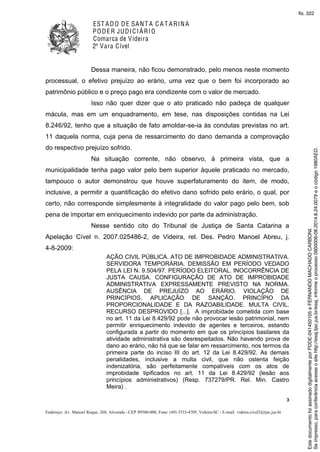 EST ADO DE SANT A C A T ARINA
PODER JUDICIÁRIO
Comarca de Videira
2ª Vara Cível
3
Endereço: Av. Manoel Roque, 268, Alvorada - CEP 89560-000, Fone: (49) 3533-4705, Videira-SC - E-mail: videira.civel2@tjsc.jus.br
Dessa maneira, não ficou demonstrado, pelo menos neste momento
processual, o efetivo prejuízo ao erário, uma vez que o bem foi incorporado ao
patrimônio público e o preço pago era condizente com o valor de mercado.
Isso não quer dizer que o ato praticado não padeça de qualquer
mácula, mas em um enquadramento, em tese, nas disposições contidas na Lei
8.246/92, tenho que a situação de fato amoldar-se-ia às condutas previstas no art.
11 daquela norma, cuja pena de ressarcimento do dano demanda a comprovação
do respectivo prejuízo sofrido.
Na situação corrente, não observo, à primeira vista, que a
municipalidade tenha pago valor pelo bem superior àquele praticado no mercado,
tampouco o autor demonstrou que houve superfaturamento do item, de modo,
inclusive, a permitir a quantificação do efetivo dano sofrido pelo erário, o qual, por
certo, não corresponde simplesmente à integralidade do valor pago pelo bem, sob
pena de importar em enriquecimento indevido por parte da administração.
Nesse sentido cito do Tribunal de Justiça de Santa Catarina a
Apelação Cível n. 2007.025486-2, de Videira, rel. Des. Pedro Manoel Abreu, j.
4-8-2009:
AÇÃO CIVIL PÚBLICA. ATO DE IMPROBIDADE ADMINISTRATIVA.
SERVIDORA TEMPORÁRIA. DEMISSÃO EM PERÍODO VEDADO
PELA LEI N. 9.504/97. PERÍODO ELEITORAL. INOCORRÊNCIA DE
JUSTA CAUSA. CONFIGURAÇÃO DE ATO DE IMPROBIDADE
ADMINISTRATIVA EXPRESSAMENTE PREVISTO NA NORMA.
AUSÊNCIA DE PREJUÍZO AO ERÁRIO. VIOLAÇÃO DE
PRINCÍPIOS. APLICAÇÃO DE SANÇÃO. PRINCÍPIO DA
PROPORCIONALIDADE E DA RAZOABILIDADE. MULTA CIVIL.
RECURSO DESPROVIDO [...]. A improbidade cometida com base
no art. 11 da Lei 8.429/92 pode não provocar lesão patrimonial, nem
permitir enriquecimento indevido de agentes e terceiros, estando
configurada a partir do momento em que os princípios basilares da
atividade administrativa são desrespeitados. Não havendo prova de
dano ao erário, não há que se falar em ressarcimento, nos termos da
primeira parte do inciso III do art. 12 da Lei 8.429/92. As demais
penalidades, inclusive a multa civil, que não ostenta feição
indenizatória, são perfeitamente compatíveis com os atos de
improbidade tipificados no art. 11 da Lei 8.429/92 (lesão aos
princípios administrativos) (Resp. 737279/PR. Rel. Min. Castro
Meira) .
Seimpresso,paraconferênciaacesseositehttp://esaj.tjsc.jus.br/esaj,informeoprocesso0900006-08.2014.8.24.0079eocódigo1980AED.
EstedocumentofoiassinadodigitalmenteporPDDE-041450105eFERNANDOMACHADOCARBONI.
fls. 322
 