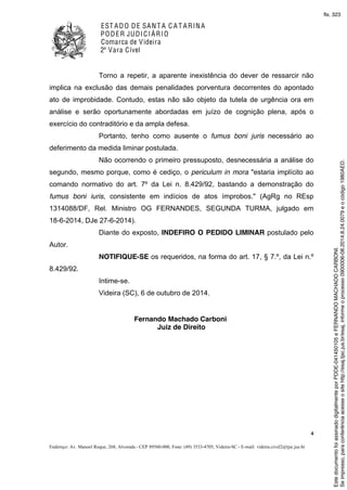 EST ADO DE SANT A C A T ARINA
PODER JUDICIÁRIO
Comarca de Videira
2ª Vara Cível
4
Endereço: Av. Manoel Roque, 268, Alvorada - CEP 89560-000, Fone: (49) 3533-4705, Videira-SC - E-mail: videira.civel2@tjsc.jus.br
Torno a repetir, a aparente inexistência do dever de ressarcir não
implica na exclusão das demais penalidades porventura decorrentes do apontado
ato de improbidade. Contudo, estas não são objeto da tutela de urgência ora em
análise e serão oportunamente abordadas em juízo de cognição plena, após o
exercício do contraditório e da ampla defesa.
Portanto, tenho como ausente o fumus boni juris necessário ao
deferimento da medida liminar postulada.
Não ocorrendo o primeiro pressuposto, desnecessária a análise do
segundo, mesmo porque, como é cediço, o periculum in mora "estaria implícito ao
comando normativo do art. 7º da Lei n. 8.429/92, bastando a demonstração do
fumus boni iuris, consistente em indícios de atos ímprobos." (AgRg no REsp
1314088/DF, Rel. Ministro OG FERNANDES, SEGUNDA TURMA, julgado em
18-6-2014, DJe 27-6-2014).
Diante do exposto, INDEFIRO O PEDIDO LIMINAR postulado pelo
Autor.
NOTIFIQUE-SE os requeridos, na forma do art. 17, § 7.º, da Lei n.º
8.429/92.
Intime-se.
Videira (SC), 6 de outubro de 2014.
Fernando Machado Carboni
Juiz de Direito
Seimpresso,paraconferênciaacesseositehttp://esaj.tjsc.jus.br/esaj,informeoprocesso0900006-08.2014.8.24.0079eocódigo1980AED.
EstedocumentofoiassinadodigitalmenteporPDDE-041450105eFERNANDOMACHADOCARBONI.
fls. 323
 