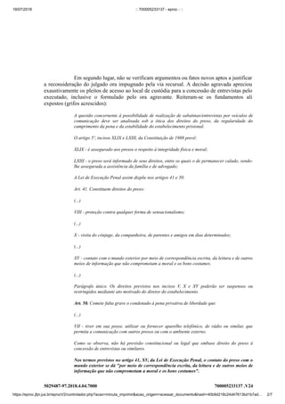 18/07/2018 :: 700005233137 - eproc - ::
https://eproc.jfpr.jus.br/eprocV2/controlador.php?acao=minuta_imprimir&acao_origem=acessar_documento&hash=40b9d218c24d47613bd1b7ad… 2/7
5029487-97.2018.4.04.7000 700005233137 .V24
Em segundo lugar, não se verificam argumentos ou fatos novos aptos a justificar
a reconsideração do julgado ora impugnado pela via recursal. A decisão agravada apreciou
exaustivamente os pleitos de acesso ao local de custódia para a concessão de entrevistas pelo
executado, inclusive o formulado pelo ora agravante. Reiteram-se os fundamentos ali
expostos (grifos acrescidos):
A questão concernente à possibilidade de realização de sabatinas/entrevistas por veículos de
comunicação deve ser analisada sob a ótica dos direitos do preso, da regularidade do
cumprimento da pena e da estabilidade do estabelecimento prisional.
O artigo 5º, incisos XLIX e LXIII, da Constituição de 1988 prevê:
XLIX - é assegurado aos presos o respeito à integridade física e moral;
LXIII - o preso será informado de seus direitos, entre os quais o de permanecer calado, sendo-
lhe assegurada a assistência da família e de advogado;
A Lei de Execução Penal assim dispõe nos artigos 41 e 50:
Art. 41. Constituem direitos do preso:
(...)
VIII - proteção contra qualquer forma de sensacionalismo;
(...)
X - visita do cônjuge, da companheira, de parentes e amigos em dias determinados;
(...)
XV - contato com o mundo exterior por meio de correspondência escrita, da leitura e de outros
meios de informação que não comprometam a moral e os bons costumes.
(...)
Parágrafo único. Os direitos previstos nos incisos V, X e XV poderão ser suspensos ou
restringidos mediante ato motivado do diretor do estabelecimento.
Art. 50. Comete falta grave o condenado à pena privativa de liberdade que:
(...)
VII - tiver em sua posse, utilizar ou fornecer aparelho telefônico, de rádio ou similar, que
permita a comunicação com outros presos ou com o ambiente externo.
Como se observa, não há previsão constitucional ou legal que embase direito do preso à
concessão de entrevistas ou similares.
Nos termos previstos no artigo 41, XV, da Lei de Execução Penal, o contato do preso com o
mundo exterior se dá "por meio de correspondência escrita, da leitura e de outros meios de
informação que não comprometam a moral e os bons costumes".
 