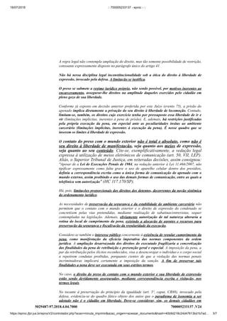 18/07/2018 :: 700005233137 - eproc - ::
https://eproc.jfpr.jus.br/eprocV2/controlador.php?acao=minuta_imprimir&acao_origem=acessar_documento&hash=40b9d218c24d47613bd1b7ad… 3/7
5029487-97.2018.4.04.7000 700005233137 .V24
A regra legal não contempla ampliação do direito, mas tão somente possibilidade de restrição,
consoante expressamente disposto no parágrafo único do artigo 41.
Não há nessa disciplina legal inconstitucionalidade sob a ótica do direito à liberdade de
expressão, invocado pela defesa. A limitação se justifica.
O preso se submete a regime jurídico próprio, não sendo possível, por motivos inerentes ao
encarceramento, assegurar-lhe direitos na amplitude daqueles exercidos pelo cidadão em
pleno gozo de sua liberdade.
Conforme já exposto em decisão anterior proferida por este Juízo (evento 75), a prisão do
apenado implica diretamente a privação do seu direito à liberdade de locomoção. Contudo,
limitam-se, também, os direitos cujo exercício tenha por pressuposto essa liberdade de ir e
vir (limitações implícitas, inerentes à pena de prisão). E, ademais, há restrições justificadas
pela própria execução da pena, em especial ante as peculiaridades ínsitas ao ambiente
carcerário (limitações implícitas, inerentes à execução da pena). É nesse quadro que se
inserem os limites à liberdade de expressão.
O contato do preso com o mundo exterior não é total e absoluto, como não é
seu direito à liberdade de manifestação, seja quanto aos meios de expressão,
seja quanto ao seu conteúdo. Cite-se, exemplificativamente, a vedação legal
expressa à utilização de meios eletrônicos de comunicação (art. 50, VII, LEP).
Aliás, o Superior Tribunal de Justiça, em reiteradas decisões, assim consignou:
"Apesar de a Lei de Execuções Penais de 1984, na redação anterior à Lei 11.466/2007, não
tipificar expressamente como falta grave o uso de aparelho celular dentro dos presídios,
definiu a correspondência escrita como a única forma de comunicação do apenado com o
mundo externo, assim proibindo o uso das demais formas de comunicação, entre as quais a
telefônica sem autorização" (HC 117.170/SP).
Há, pois, limitações proporcionais dos direitos dos detentos, decorrentes da noção sistêmica
do ordenamento jurídico.
As necessidades de preservação da segurança e da estabilidade do ambiente carcerário não
permitem que o contato com o mundo exterior e o direito de expressão do condenado se
concretizem pelas vias pretendidas, mediante realização de sabatinas/entrevistas, sequer
contempladas na legislação. Ademais, obviamente autorização de tal natureza alteraria a
rotina do local de cumprimento da pena, exigindo a alocação de agentes e recursos para
preservação da segurança e fiscalização da regularidade da execução.
Considere-se também o interesse público concernente à exigência de regular cumprimento da
pena, como manifestação da eficácia imperativa das normas componentes da ordem
jurídica. A ampliação desarrazoada dos direitos do executado fragilizaria a concretização
das finalidades da pena de retribuição e prevenção geral e especial. A imposição da pena, a
par da retribuição pelos ilícitos reconhecidos, visa a desencorajar o indivíduo e o corpo social
a repetirem condutas proibidas, porquanto cientes de que a violação das normas penais
incriminadoras implicará certamente a imposição da sanção. A fim de preservar tais
finalidades a pena deve ser executada em seus estritos termos.
No caso, o direito do preso de contato com o mundo exterior e sua liberdade de expressão
estão sendo devidamente assegurados, mediante correspondência escrita e visitação, nos
termos legais.
No tocante à preservação do princípio da igualdade (art. 5º, caput, CR88), invocado pela
defesa, evidencia-se do quadro fático objeto dos autos que o paradigma de isonomia a ser
adotado não é o cidadão em liberdade. Deve-se considerar, sim, os demais cidadãos em
 