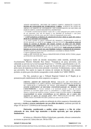 18/07/2018 :: 700005233137 - eproc - ::
https://eproc.jfpr.jus.br/eprocV2/controlador.php?acao=minuta_imprimir&acao_origem=acessar_documento&hash=40b9d218c24d47613bd1b7ad… 6/7
5029487-97.2018.4.04.7000 700005233137 .V24
AGRAVO REGIMENTAL. RECURSO EM HABEAS CORPUS. OPERAÇÃO CALICUTE.
PLEITO DE CONCESSÃO DE ENTREVISTAS À MÍDIA. AUSÊNCIA DE LESÃO OU
AMEAÇA AO DIREITO DE LOCOMOÇÃO. NÃO CONHECIMENTO DO RECURSO EM
HABEAS CORPUS. AGRAVO REGIMENTAL DESPROVIDO.
1. O remédio constitucional de habeas corpus não é o meio adequado para análise do pleito
do ora agravante, pois não há ameaça à sua liberdade de locomoção e está preso
cautelarmente por decisão outra, que não é objeto de impugnação nestes autos.
2. A LEP normatizou as hipóteses de comunicação do preso, dentre as quais não consta o
direito de se entrevistar com jornalistas.
3. As razões trazidas no agravo regimental não impugnam a fundamentação contida na
decisão agravada, no sentido de que o preso, ainda que provisório, fica sujeito às regras do
sistema de restrição de liberdade, não estando, portanto, no pleno gozo dos direitos
assegurados a todo cidadão livre e que não não há como, nos autos de habeas corpus, fazer
ampla incursão na motivação de ordem fática do indeferimento, sendo certo que as restrições
impostas aos presos em geral, tem como finalidade, inclusive, a manutenção da segurança.
Incidência quanto ao ponto do mesmo entendimento consolidado na Súmula 182/STJ.
4. Agravo regimental desprovido.
(AgRg no RHC 90.893/RJ, Rel. Ministro SEBASTIÃO REIS JÚNIOR, SEXTA TURMA, julgado
em 03/04/2018, DJe 09/04/2018 - g.n.)
Agregue-se trecho da decisão monocrática então mantida, proferida pelo
Excelentíssimo Ministro Sebastião Reis Júnior: "Tratando-se de preso provisório, está
submetido ao previsto na Lei de Execução Penal (Lei n. 7.210/84), especificamente o art. 41,
qie dispõe acerca dos direitos do preso, no qual não há previsão para a livre manifestação
pelos meios de imprensa na forma como pretende o recorrente. Evidentemente, o preso, ainda
que provisório, fica sujeito às regras do sistema de restrição da liberdade, não estando,
portanto, no pleno gozo dos direitos assegurados a todo cidadão livre" (RHC 090893).
Por fim, assinale-se que o Tribunal Regional Federal da 4ª Região já se
pronunciou pelo indeferimento de efeito suspensivo ao agravo:
EMENTA: AGRAVO DE EXECUÇÃO PENAL. VIOLAÇÃO AOS PRINCÍPIOS DO
CONTRADITÓRIO E DA AMPLA DEFESA. INOCORRÊNCIA. REFORMA DA SENTENÇA
DE UNIFICAÇÃO E DETRAÇÃO DE PENAS. DESCABIMENTO. ATRIBUIÇÃO DE
EFEITO SUSPENSIVO AO RECURSO. EXCEPCIONALIDADE DA MEDIDA NÃO
CARACTERIZADA. 1. Inexiste nulidade a ser declarada quando o juízo da execução
oportuniza ao executado amplo acesso ao contraditório e à ampla defesa. 2. Não merece
reparos a sentença que unificou as penas e detraiu o tempo de prisão cautelar. 3. Inexistindo
excepcionalidade ou mesmo verossimilhança na tese defensiva, não se confere feito
suspensivo ao agravo em execução penal. (TRF4 5006314-69.2017.4.04.7003, OITAVA
TURMA, Relator LEANDRO PAULSEN, juntado aos autos em 06/12/2017)
3. Portanto, indefiro o pedido de atribuição de efeito suspensivo formulado pelo
agravante e recebo o recurso unicamente em seu efeito devolutivo, conforme previsão do
artigo 197 da Lei nº 7.210/84 (Lei de Execução Penal).
Outrossim, considerando a análise acima exposta e a fim de evitar
reiteração de atos, desde logo mantenho a decisão agravada, por seus próprios
fundamentos.
4. Intime-se o Ministério Público Federal para, querendo, oferecer contrarrazões
ao recurso no prazo de 2 (dois) dias (art. 588 do CPP).
 