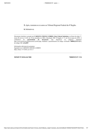 18/07/2018 :: 700005233137 - eproc - ::
https://eproc.jfpr.jus.br/eprocV2/controlador.php?acao=minuta_imprimir&acao_origem=acessar_documento&hash=40b9d218c24d47613bd1b7ad… 7/7
5029487-97.2018.4.04.7000 700005233137 .V24
5. Após, remetam-se os autos ao Tribunal Regional Federal da 4ª Região.
6. Intimem-se.
Documento eletrônico assinado por CAROLINA MOURA LEBBOS, Juíza Federal Substituta, na forma do artigo 1º,
inciso III, da Lei 11.419, de 19 de dezembro de 2006 e Resolução TRF 4ª Região nº 17, de 26 de março de 2010. A
conferência da autenticidade do documento está disponível no endereço eletrônico
http://www.trf4.jus.br/trf4/processos/verifica.php, mediante o preenchimento do código verificador 700005233137v24 e
do código CRC a12a38f7.
Informações adicionais da assinatura:
Signatário (a): CAROLINA MOURA LEBBOS
Data e Hora: 17/7/2018, às 18:31:7
 