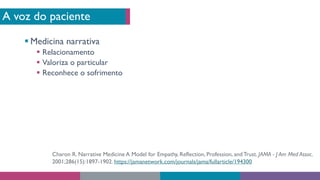 A voz do paciente
§ Medicina narrativa
§ Relacionamento
§ Valoriza o particular
§ Reconhece o sofrimento
Charon R. Narrative Medicine A Model for Empathy, Reflection, Profession, andTrust. JAMA - J Am Med Assoc.
2001;286(15):1897-1902. https://jamanetwork.com/journals/jama/fullarticle/194300
 