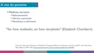 A voz do paciente
§ Medicina narrativa
§ Relacionamento
§ Valoriza o particular
§ Reconhece o sofrimento
“You have textbooks, we have storybooks” (Elizabeth Chambers)
Charon R. Narrative Medicine A Model for Empathy, Reflection, Profession, andTrust. JAMA - J Am Med Assoc.
2001;286(15):1897-1902. https://jamanetwork.com/journals/jama/fullarticle/194300
 