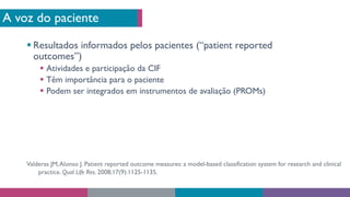 A voz do paciente
§ Resultados informados pelos pacientes (“patient reported
outcomes”)
§ Atividades e participação da CIF
§ Têm importância para o paciente
§ Podem ser integrados em instrumentos de avaliação (PROMs)
Valderas JM,Alonso J. Patient reported outcome measures: a model-based classification system for research and clinical
practice. Qual Life Res. 2008;17(9):1125-1135.
 