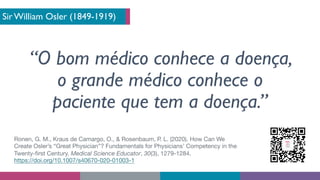 Sir William Osler (1849-1919)
“O bom médico conhece a doença,
o grande médico conhece o
paciente que tem a doença.”
Ronen, G. M., Kraus de Camargo, O., & Rosenbaum, P. L. (2020). How Can We
Create Osler’s “Great Physician”? Fundamentals for Physicians’ Competency in the
Twenty-first Century. Medical Science Educator, 30(3), 1279-1284.
https://doi.org/10.1007/s40670-020-01003-1
 