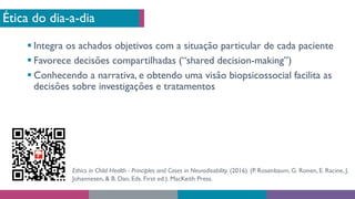 Ética do dia-a-dia
§ Integra os achados objetivos com a situação particular de cada paciente
§ Favorece decisões compartilhadas (“shared decision-making”)
§ Conhecendo a narrativa, e obtendo uma visão biopsicossocial facilita as
decisões sobre investigações e tratamentos
Ethics in Child Health - Principles and Cases in Neurodisability. (2016). (P. Rosenbaum, G. Ronen, E. Racine, J.
Johannesen, & B. Dan, Eds. First ed.). MacKeith Press.
 