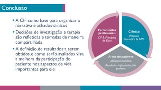 Conclusão
§ A CIF como base para organizar a
narrativa e achados clínicos
§ Decisões de investigação e terapia
são refletidas e tomadas de maneira
compartilhada
§ A definição de resultados a serem
obtidos e como serão avaliados visa
a melhora da participação do
paciente nos aspectos de vida
importantes para ele
Ciência:
Pesquisa
biomédica & EBM
A voz do paciente
Medicina narrativa
Resultados informados pelo
paciente
Ferramentas
profissionais
CIF & Princípios
de Ética
 