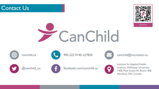 Contact Us
canchild.ca
@canchild_ca
905.525.9140 x27850
facebook.com/canchild.ca
canchild@mcmaster.ca
Institute for Applied Health
Sciences, McMaster University
1400 Main Street W., Room 408
Hamilton, ON, Canada
 