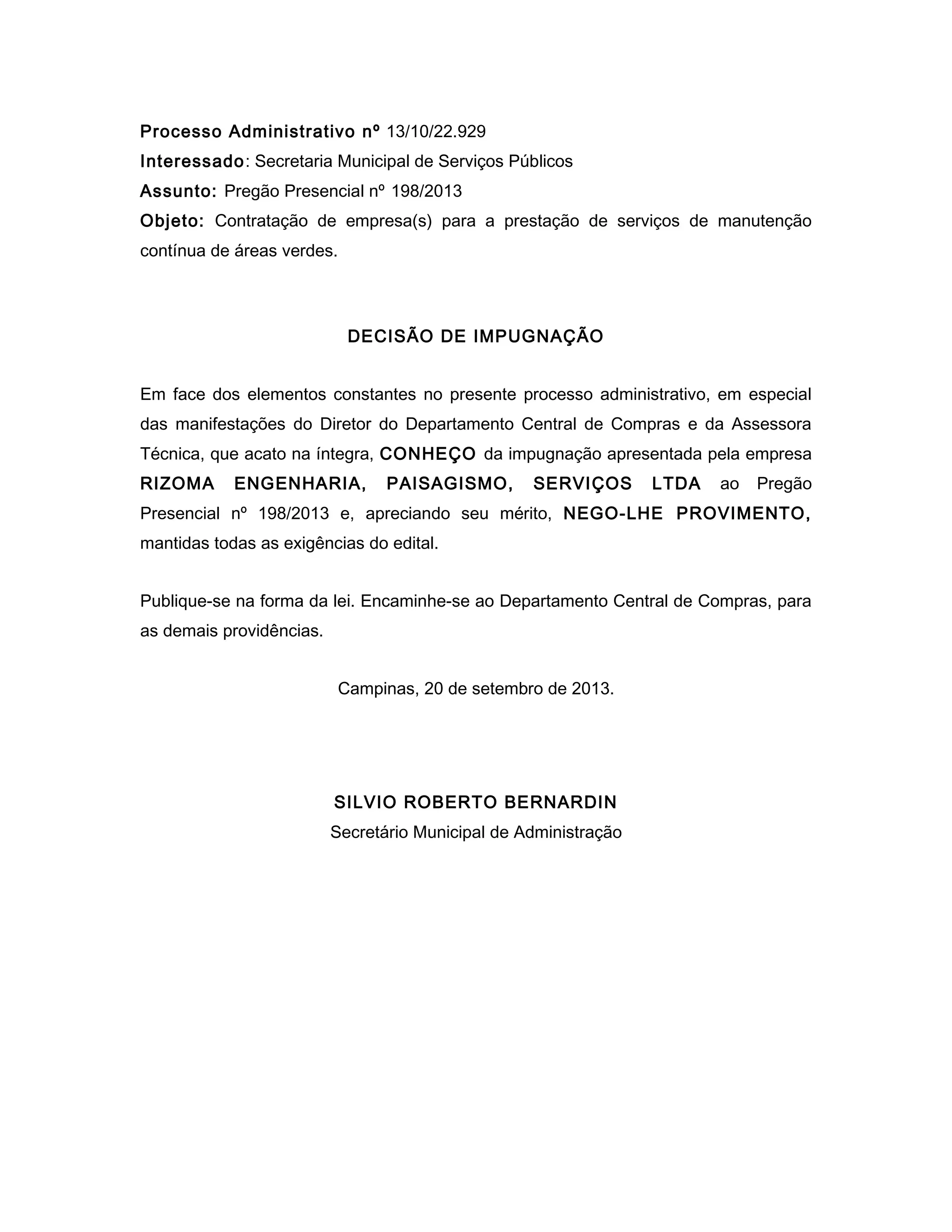 Processo Administrativo nº 13/10/22.929
Interessado : Secretaria Municipal de Serviços Públicos
Assunto: Pregão Presencial nº 198/2013
Objeto: Contratação de empresa(s) para a prestação de serviços de manutenção
contínua de áreas verdes.
DECISÃO DE IMPUGNAÇÃO
Em face dos elementos constantes no presente processo administrativo, em especial
das manifestações do Diretor do Departamento Central de Compras e da Assessora
Técnica, que acato na íntegra, CONHEÇO da impugnação apresentada pela empresa
RIZOMA
ENGENHARIA,
PAISAGISMO,
SERVIÇOS
LTDA
ao
Pregão
Presencial nº 198/2013 e, apreciando seu mérito, NEGO-LHE PROVIMENTO,
mantidas todas as exigências do edital.
Publique-se na forma da lei. Encaminhe-se ao Departamento Central de Compras, para
as demais providências.
Campinas, 20 de setembro de 2013.
SILVIO ROBERTO BERNARDIN
Secretário Municipal de Administração