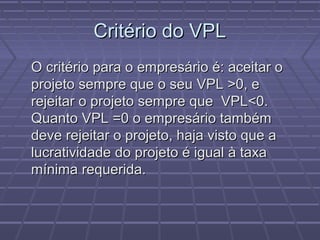 Critério do VPLCritério do VPL
O critério para o empresário é: aceitar oO critério para o empresário é: aceitar o
projeto sempre que o seu VPL >0, eprojeto sempre que o seu VPL >0, e
rejeitar o projeto sempre que VPL<0.rejeitar o projeto sempre que VPL<0.
Quanto VPL =0 o empresário tambémQuanto VPL =0 o empresário também
deve rejeitar o projeto, haja visto que adeve rejeitar o projeto, haja visto que a
lucratividade do projeto é igual à taxalucratividade do projeto é igual à taxa
mínima requerida.mínima requerida.
 