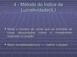 4 - Método do Índice de4 - Método do Índice de
Lucratividade(IL)Lucratividade(IL)
 Mede o numero de vezes que as entradas deMede o numero de vezes que as entradas de
caixa descontadas cobre o investimentocaixa descontadas cobre o investimento
realizado no projetorealizado no projeto
 Maior rentabilidade/lucro ---- melhor o projetoMaior rentabilidade/lucro ---- melhor o projeto
 